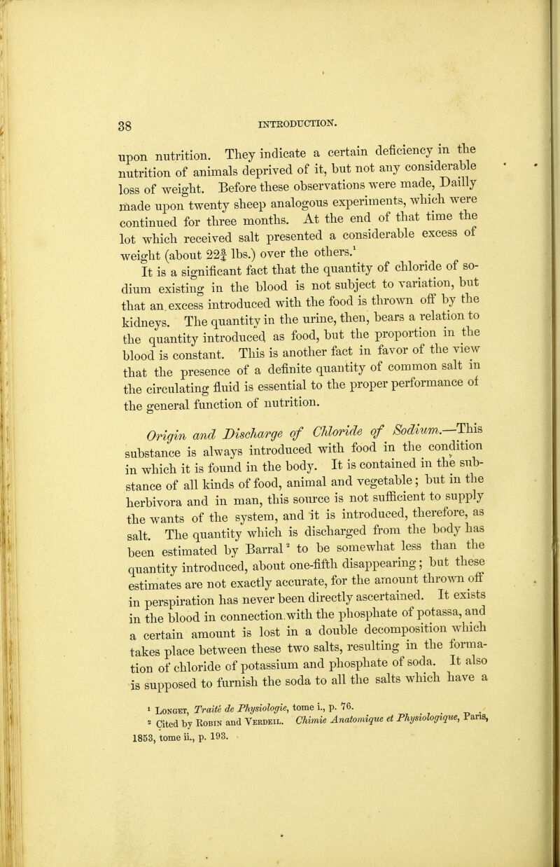 upon nutrition. They indicate a certain deficiency in the nutrition of animals deprived of it, but not any considerable loss of weight. Before these observations were made, Dailly made upon twenty sheep analogous experiments, which were continued for three months. At the end of that time the lot which received salt presented a considerable excess of weight (about 22i lbs.) over the others.' It is a significant fact that the quantity of chloride of so- dium existing in the blood is not subject to variation, but that an excess introduced with the food is thrown off by the kidneys. The quantity in the urine, then, bears a relation to the quantity introduced as food, but the proportion m the blood is constant. This is another fact in favor of the view that the presence of a definite quantity of common salt m the circulating fluid is essential to the proper performance of the general function of nutrition. Origin and Bischarge of Chloride of /^06?mm.—This substance is always introduced with food in the condition in which it is found in the body. It is contained m the sub- stance of all kinds of food, animal and vegetable; but m the herbivora and in man, this source is not sufiicient to supply the wants of the system, and it is introduced, therefore, as salt. The quantity which is discharged from the body has been estimated by BarraP to be somewhat less than the quantity introduced, about one-fifth disappearing; but these estimates are not exactly accurate, for the amount thro^vn off in perspiration has never been directly ascertained. It exists in the blood in connection,with the phosphate of potassa, and a certain amount is lost in a double decomposition which takes place between these two salts, resulting in the forma- tion of chloride of potassium and phosphate of soda. It also is supposed to furnish the soda to all the salts which have a ^ LoNGET, Traite de Physiologie, tome i., p. 76. . -o • 2 Cited by Robin and Verdeil. CUmie Anatomique et Physiologiqm, Pans, 1853, tome ii., p. 193.