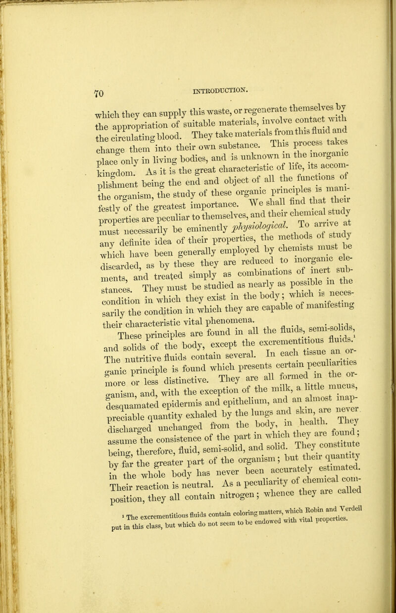 which they can supply --t*^'^^^'''^f ^/^f^ the appririation of suitable matenals involve '^^^^^^^ the circulating Wood. They take materials from this fluid and Tauge tWinto their own substance. Th s process take Ice only in living bodies, and is unknown in the inorganic k ngdom As it is the great characteristic of life, its accom- 5lmet being the end and object of all the functions of £ onanism, tie study of these organic V^^^^^^ - -^^ festlv of the greatest importance. We shall hnd that their prti^rties are'pecul- to themselves, aud their '^^^^^^^^'^J^ must necessarily be eminently i'^^^'tr ,h!dVof Itudy any definite idea of their properties, the methods of study which have been generally employed by chemists must be as by tfese they are — ments, and treated simply as combinations of.^*^ stance's. They must be studied as nearly as V^^l^^'^ ..ondition in which they exist m the body; which is neoes ZnTZ condition in which they are capable of maniiestmg their characteristic vital phenomena. . vAa These principles are found in all the ^-^'^X-''tS!' and solids'of the body, except the The nutritive fluids contain several. In each tissue an or lanic Snciple is found which presents certain peculiarities more o less distinctive. They are all formed in the or- gasm and with the exception of the milk, a little mucus, I r^mated epidermis and epithelium, and an almos inap- preciable (luantity exhaled by the lungs and skin axe never, discharged unchanged ftom the body, m health, ihej a—'the consisteL of the part in which ^^^^^ being therefore, fluid, semi-solid, and solid. They constitute by £ he great'er part of the organism; but their quantity in the whole body has never been accurately estimated, m tne wuoiB f ^ a „„ npp„liaritv of chemical com- ~r;^n—i:sru.....^^^^