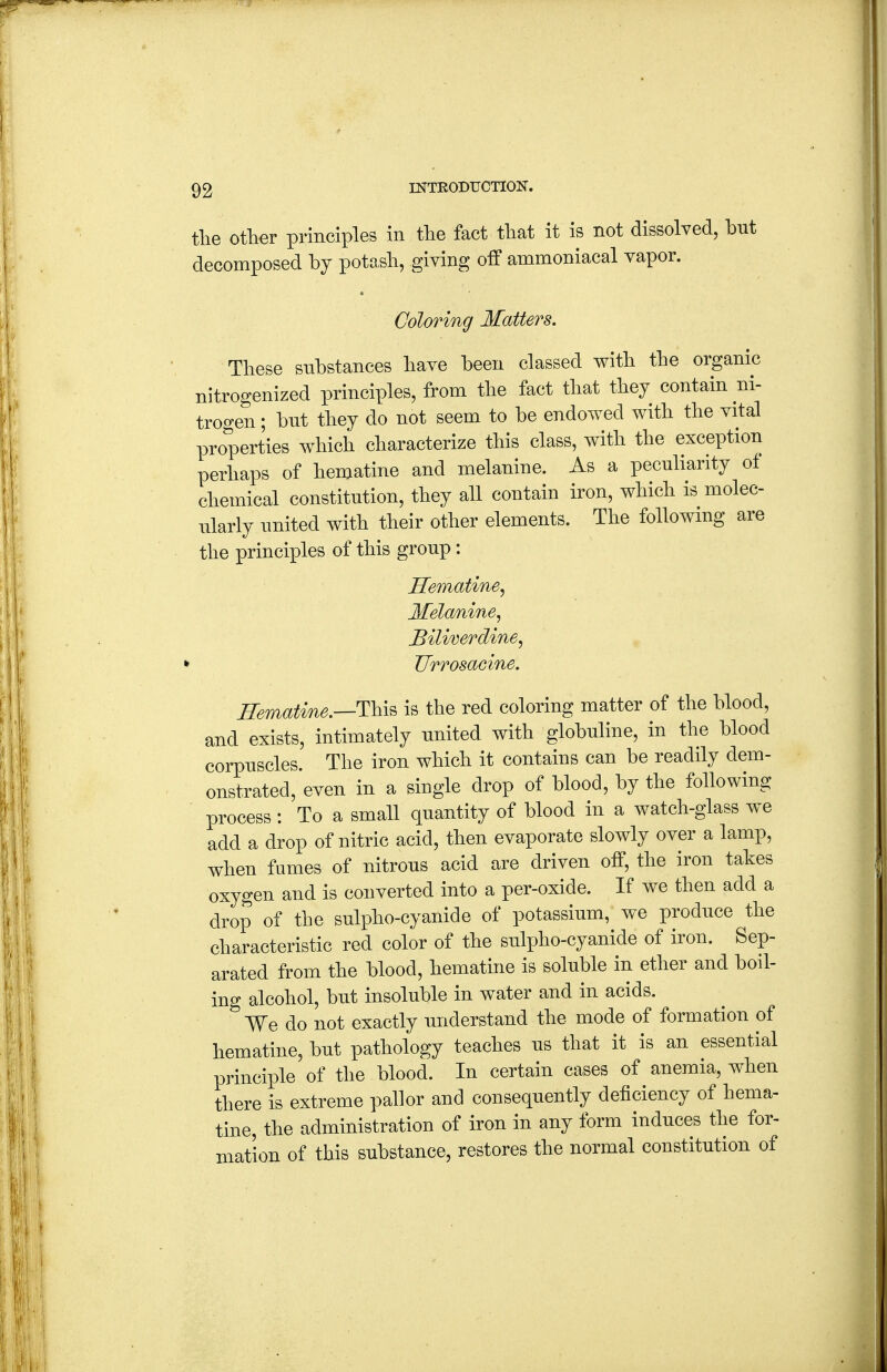 tlie ofher principles in tlie fact tliat it is not dissolved, but decomposed by potasb, giving off ammoniacal vapor. Coloring Matters. These substances have been classed with the organic nitrogenized principles, from the fact that they contain ni- trogen ; bnt they do not seem to be endowed with the vital properties which characterize this class, with the exception perhaps of hematine and melanine. As a peculiarity of chemical constitution, they all contain iron, which is molec- ularly united with their other elements. The following are the principles of this group: Hematine, Melanine, Biliverdine, k JJrrosacine. Hematine.—Thi^ is the red coloring matter of the blood, and exists, intimately united with globuline, in the blood corpuscles. The iron which it contains can be readily dem- onstrated, even in a single drop of blood, by the following process; To a small quantity of blood in a watch-glass we add a drop of nitric acid, then evaporate slowly over a lamp, when fumes of nitrous acid are driven off, the iron takes oxygen and is converted into a per-oxide. If we then add a drop of the sulpho-cyanide of potassium, we produce the characteristic red color of the sulpho-cyanide of iron. Sep- arated from the blood, hematine is soluble in ether and boil- ing alcohol, but insoluble in water and in acids. We do not exactly understand the mode of formation of hematine, but pathology teaches us that it is an essential principle of the blood. In certain cases of anemia, when there is extreme pallor and consequently deficiency of hema- tine, the administration of iron in any form induces the for- mation of this substance, restores the normal constitution of