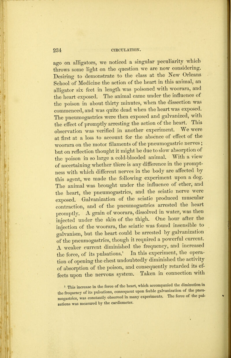 ago on alligators, we noticed a singular pecnliarity wliicb throws some light on the question we are now considering. Desiring to demonstrate to the class at the ISTew Orleans School of Medicine the action of the heart in this animal, an alligator six feet in length was poisoned with woorara, and the heart exposed. The animal came under the influence of the poison in about thirty minutes, when the dissection was commenced, and was quite dead when the heart was exposed. The pneumogastrics were then exposed and galvanized, with the effect of promptly arresting the action of the heart. This observation was verified in another experiment. We were at first at a loss to account for the absence of effect of the woorara on the motor filaments of the pneumogastric nerves ; but on reflection thought it might be due to slow absorption of the poison in so large a cold-blooded animal. With a view of ascertaining whether there is any difi'erence in the prompt- ness with which different nerves in the body are affected by this agent, we made the following experiment upon a dog. The animal was brought under the influence of ether, and the heart, the pneumogastrics, and the sciatic nerve were exposed. Galvanization of the sciatic produced muscular contraction, and of the pneumogastrics arrested the heart promptly. A grain of woorara, dissolved in water, was then injected under the sldn of the thigh. One hour after the injection of the woorara, the sciatic was found insensible^ to galvanism, but the heart could be arrested by galvanization of the pneumogastrics, though it required a powerful current. A weaker current diminished the frequency, and increased the force, of its pulsations.' In this experiment, the opera- tion of opening the chest undoubtedly diminished the activity of absorption of the poison, and consequently retarded its ef- fects upon the nervous system. Taken in connection with 1 This increase in the force of the heart, which accompanied the diminution m the frequency of its pulsations, consequent upon feeble galvanization of the pneu- mogastrics, was constantly observed in many experiments. The force of the pul- sations was measured by the cardiometer.