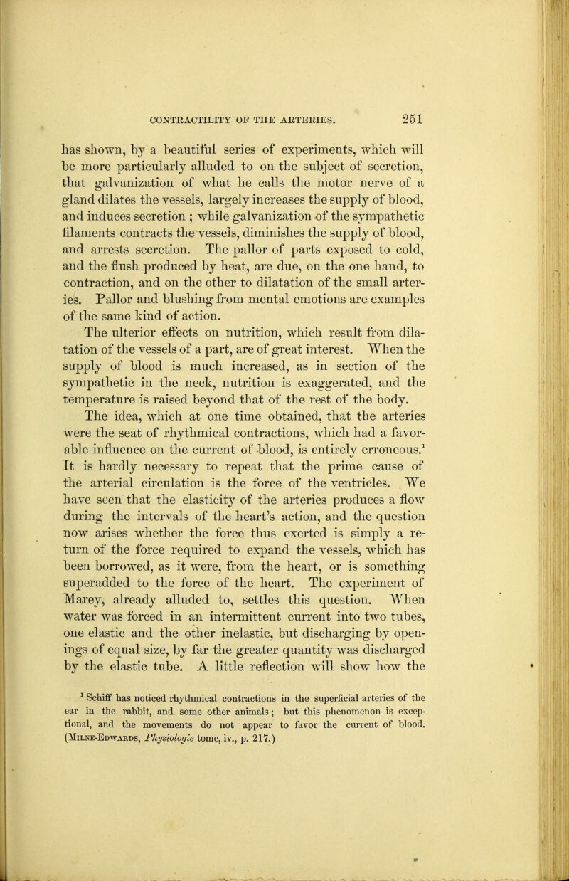 has sliown, by a beautiful series of experiments, wbicb will be more particularly alluded to on the subject of secretion, that galvanization of what he calls the motor nerve of a gland dilates the vessels, largely increases the supply of blood, and induces secretion ; while galvanization of the sympathetic filaments contracts the vessels, diminishes the supply of blood, and arrests secretion. The pallor of parts exposed to cold, and the flush produced by heat, are due, on the one hand, to contraction, and on the other to dilatation of the small arter- ies. Pallor and blushing from mental emotions are examples of the same kind of action. The ulterior effects on nutrition, which result from dila- tation of the vessels of a part, are of great interest. When the supply of blood is much increased, as in section of the sympathetic in the neck, nutrition is exaggerated, and the temperature is raised beyond that of the rest of the body. The idea, which at one time obtained, that the arteries were the seat of rhythmical contractions, which had a favor- able influence on the current of blood, is entirely erroneous.' It is hardly necessary to repeat that the prime cause of the arterial circulation is the force of the ventricles. We have seen that the elasticity of the arteries produces a flow during the intervals of the heart's action, and the question now arises whether the force thus exerted is simply a re- turn of the force required to expand the vessels, which has been borrowed, as it were, from the heart, or is something superadded to the force of the heart. The experiment of Marey, already alluded to, settles this question. When water was forced in an intermittent current into two tubes, one elastic and the other inelastic, but discharging by open- ings of equal size, by far the greater quantity was discharged by the elastic tube. A little reflection will show how the ^ Schiff has noticed rhythmical contractions in the superficial arteries of the ear in the rabbit, and some other animals; but this phenomenon is excep- tional, and the movements do not appear to favor the current of blood. (Milne-Edwaeds, Fhysiologie tome, iv., p, 21'7.)