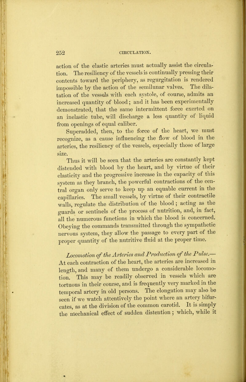action of the elastic arteries must actually assist the circula- tion. The resiliency of the vessels is continually pressing their contents toward the periphery, as regurgitation is rendered impossible by the action of the semilunar valves. The dila- tation of the vessels with each systole, of course, admits an increased quantity of blood; and it has been experimentally demonstrated, that the same intermittent force exerted on an inelastic tube, will discharge a less quantity of liquid from openings of equal caliber. Superadded, then, to the force of the heart, we must recognize, as a cause influencing the flow of blood in the arteries, the resiliency of the vessels, especially those of large size. Thus it will be seen that the arteries are constantly kept distended with blood by the heart, and by virtue of their elasticity and the progressive increase in the capacity of this system as they branch, the powerful contractions of the cen- tral organ only serve to keep up an equable current in the capillaries. The small vessels, by virtue of their contractile walls, regulate the distribution of the blood ; acting as the guards or sentinels of the process of nutrition, and, in fact, all the numerous functions in which the blood is concerned. Obeying the commands transmitted through the sympathetic nervous system, they allow the passage to every part of the proper quantity of the nutritive fluid at the proper time. Locomotion of the Arteries and Production of the Pulse.— At each contraction of the heart, the arteries are increased in leno-th, and many of them undergo a considerable locomo- tion. This may be readily observed in vessels which are tortuous in their course, and is frequently very marked in the temporal artery in old persons. The elongation may also be seen if we watch attentively the point where an artery bifur- cates, as at the division of the common carotid. It is simply the nlechanical efiect of sudden distention; which, while it