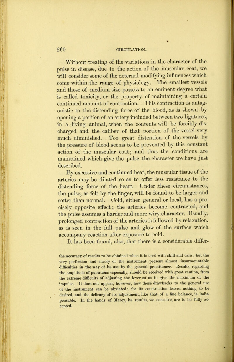 Without treating of tlie variations in tlie character of the pulse in disease, due to the action of the muscular coat, we will consider some of the external modifying influences which come within the range of physiology. The smallest vessels and those of medium size possess to an eminent degree what is called tonicity, or the property of maintaining a certain continued amount of contraction. This contraction is antag- onistic to the distending force of the blood, as is shown by opening a portion of an artery included between two ligatures, in a living animal, when the contents will be forcibly dis- charged and the caliber of that portion of the vessel very much diminished. Too great distention of the vessels by the pressure of blood seems to be prevented by this constant action of the muscular coat; and thus the conditions are maintained which give the pulse the character we have just described. By excessive and continued heat, the muscular tissue of the arteries may be dilated so as to oiffer less resistance to the distending force of the heart. Under these circumstances, the pulse, as felt by the finger, will be found to be larger and softer than normal. Cold, either general or local, has a pre- cisely opposite effect; the arteries become contracted, and the pulse assumes a harder and more wiry character. Usually, prolonged contraction of the arteries is followed by relaxation, as is seen in the full pulse and glow of the surface which accompany reaction after exposure to cold. It has been found, also, that there is a considerable difier- the accuracy of results to be obtained when it is used with skill and care; but the very perfection and nicety of the instrument present almost insurmountable difficulties in the way of its use by the general practitioner. Results, regarding the amplitude of pulsations especially, should be received with great caution, from the extreme difficulty of adjusting the lever so as to give the maximum of the impulse. It does not appear, however, how these drawbacks to the general use of the instrument can be obviated; for its construction leaves nothing to be desired, and the delicacy of its adjustment, like that of a fine balance, is indis- pensable. In the hands of Marey, its results, we conceive, are to be fully ac- cepted.