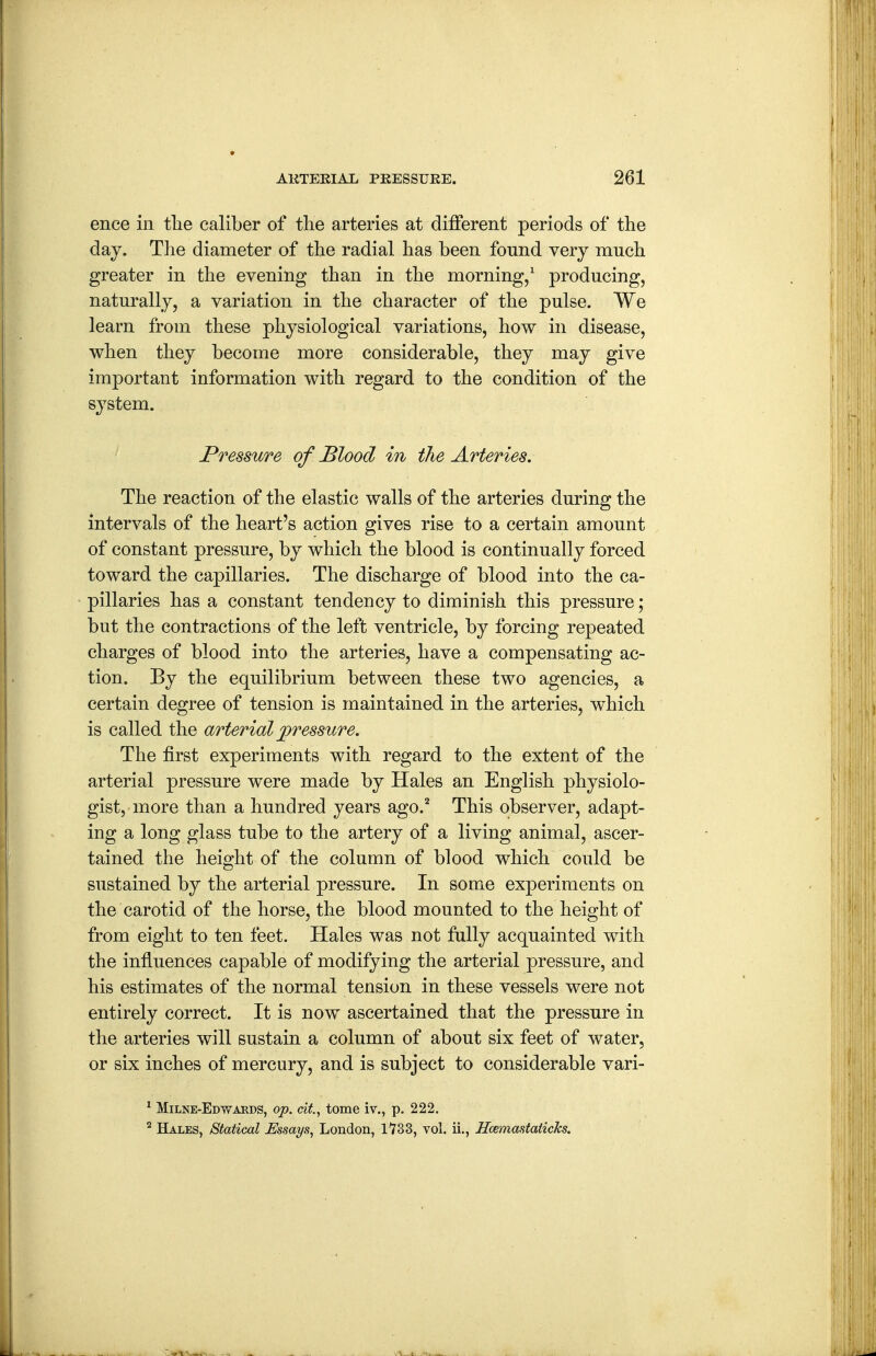 ence in tlie caliber of the arteries at diiferent periods of the day. The diameter of the radial has been found very much greater in the evening than in the morning/ producing, naturally, a variation in the character of the pulse. We learn from these physiological variations, how in disease, when they become more considerable, they may give important information with regard to the condition of the system. Pressure of Blood in the Arteries. The reaction of the elastic walls of the arteries during the intervals of the heart's action gives rise to a certain amount of constant pressure, by which the blood is continually forced toward the capillaries. The discharge of blood into the ca- pillaries has a constant tendency to diminish this pressure; but the contractions of the left ventricle, by forcing repeated charges of blood into the arteries, have a compensating ac- tion. By the equilibrium between these two agencies, a certain degree of tension is maintained in the arteries, which is called the arterial pressure. The first experiments with regard to the extent of the arterial pressure were made by Hales an English physiolo- gist, more than a hundred years ago.'^ This observer, adapt- ing a long glass tube to the artery of a living animal, ascer- tained the height of the column of blood which could be sustained by the arterial pressure. In some experiments on the carotid of the horse, the blood mounted to the height of from eight to ten feet. Hales was not fully acquainted with the influences capable of modifying the arterial pressure, and his estimates of the normal tension in these vessels were not entirely correct. It is now ascertained that the pressure in the arteries will sustain a column of about six feet of water, or six inches of mercury, and is subject to considerable vari- ' Milne-Edwards, op. cit.^ tome iv., p. 222. ^ Hales, Statical Essays, London, 1733, vol. ii., Hcemastaiicks.