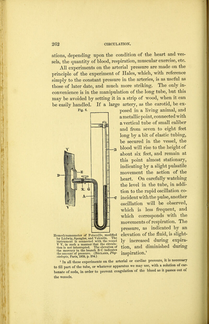 ations, depending upon tlie condition of the heart and ves- sels, the quantity of blood, respiration, muscular exercise, etc. All experiments on the arterial pressure are made on the principle of the experiment of Hales, which, with reference simply to the constant pressure in the arteries, is as useful as those of later date, and much more striking. The only in- convenience is in the manipulation of the long tube, but this may be avoided by setting it in a strip of wood, when it can be easily handled. If a large artery, as the carotid, be ex- posed in a living animal, and a metallic point, connected with a vertical tube of small caliber and from seven to eight feet long by a bit of elastic tubing, be secured in the vessel, the blood will rise to the height of about six feet, and remain at this point almost stationary, indicating by a slight pulsatile .movement the action of the heart. On carefully watching the level in the tube, in addi- tion to the rapid oscillation co- incident with the pulse, another oscillation will be observed, which is less frequent, and which corresponds with the movements of respiration. The pressure, as indicated by an elevation of the fluid, is slight- ly increased during expira- tion, and diminished during inspiration.' ' In all these experiments on the arterial or cardiac pressure, it is necessary to fill part of the tube, or whatever apparatus we may use, with a solution of car- bonate of soda, in order to prevent coagulation of the blood as it passes out of the vessels. Hemodynamometer of Poiseuille, modified by Ludwig, Spengler, and Valentin. The instrument is connected with the vessel V V, in such a manner that the circula- tion is not interrupted. The elevation of the mercury in the branch B C indicates the amount of pressure. (Beclakd, Fhy- siologie, Paris, 1859, p. 204.)