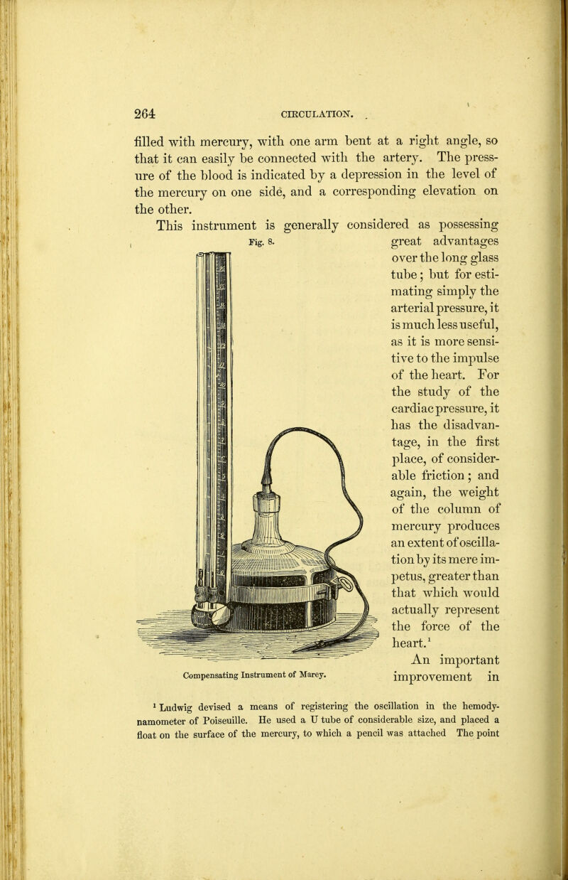 Fig. 8. filled witli mercury, with one arm bent at a right angle, so that it can easily be connected with the artery. The press- ure of the blood is indicated by a depression in the level of the mercury on one side, and a corresponding elevation on the other. This instrument is generally considered as possessing great advantages over the long glass tube; but for esti- mating simply the arterial pressure, it is much less useful, as it is more sensi- tive to the impulse of the heart. For the study of the cardiac pressure, it has the disadvan- tage, in the first place, of consider- able friction; and again, the weight of the column of mercury produces an extent of oscilla- tion by its mere im- petus, greater than that which would actually represent the force of the heart.' An important improvement in Compensating Instrument of Marey. * Ludwig devised a means of registering the oscillation in the hemody- namometer of Poiseuille. He used a U tube of considerable size, and placed a float on the surface of the mercury, to which a pencil was attached The point