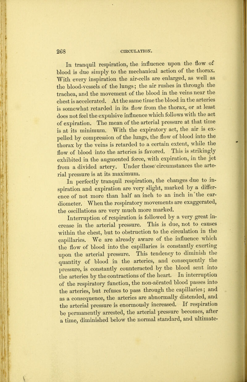 In tranquil respiration, tlie influence upon the flow of blood is due simply to tlie mechanical action of the thorax. With every inspiration the air-cells are enlarged, as well as the blood-vessels of the lungs; the air rushes in through the trachea, and the movement of the blood in the veins near the chest is accelerated. At the same time the blood in the arteries is somewhat retarded in its flow from the thorax, or at least does not feel the expulsive influence which follows with the act of expiration. The mean of the arterial pressure at that time is at its minimum. With the expiratory act, the air is ex- pelled by compression of the lungs, the flow of blood into the thorax by the veins is retarded to a certain extent, while the flow of blood into the arteries is favored. This is strikingly exhibited in the augmented force, with expiration, in the jet from a divided artery. Under these circumstances the arte- rial pressure is at its maximum. In perfectly tranquil respiration, the changes due to in- spiration and expiration are very slight, marked by a differ- ence of not more than half an inch to an inch in ^ the car- diometer. When the respiratory movements are exaggerated, the oscillations are very much more marked. Interruption of respiration is followed by a very great in- crease in the arterial pressure. This is due, not to causes within the chest, but to obstruction to tlie circulation in the capillaries. We are already aware of the influence which the flow of blood into the capillaries is constantly exerting upon the arterial pressure. This tendency to diminish the quantity of blood in the arteries, and consequently the pressure, is constantly counteracted by the blood sent into the arteries by the contractions of the heart. In interruption of the respiratory function, the non-aerated blood passes into the arteries, but refuses to pass through the capillaries; and as a consequence, the arteries are abnormally distended, and the arterial pressure is enormously increased. If respiration be permanently arrested, the arterial pressure becomes, after a time, diminished below the normal standard, and ultimate-