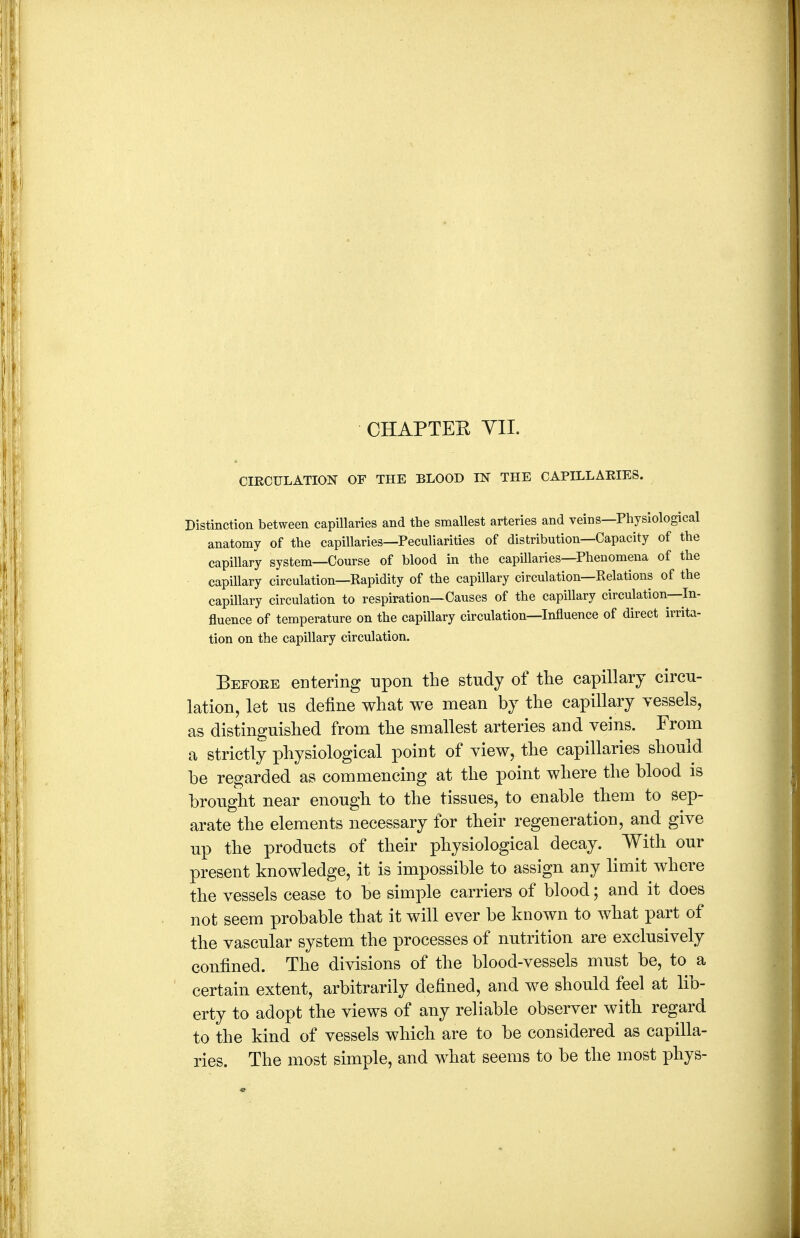 CHAPTER YII. CIECULATION OF THE BLOOD IN THE CAPILLAEIES. Distinction between capillaries and the smallest arteries and veins—Physiological anatomy of the capillaries—Peculiarities of distribution—Capacity of the capillary system—Course of blood in the capillaries—Phenomena of the capillary circulation—Rapidity of the capillary circulation—Relations of the capillary circulation to respiration—Causes of the capillary circulation—In- fluence of temperature on the capillary circulation—Influence of direct irrita- tion on the capillary circulation. Befoee entering upon the study of tlie capillary circu- lation, let us define what we mean by the capillary vessels, as distinguished from the smallest arteries and veins. From a strictly physiological point of view, the capillaries should be regarded as commencing at the point where the blood is brought near enough to the tissues, to enable them to sep- arate the elements necessary for their regeneration, and give up the products of their physiological decay. With our present knowledge, it is impossible to assign any limit where the vessels cease to be simple carriers of blood; and it does not seem probable that it will ever be known to what part of the vascular system the processes of nutrition are exclusively confined. The divisions of the blood-vessels must be, to a certain extent, arbitrarily defined, and we should feel at lib- erty to adopt the views of any reliable observer with regard to the kind of vessels which are to be considered as capilla- ries. The most simple, and what seems to be the most phys-