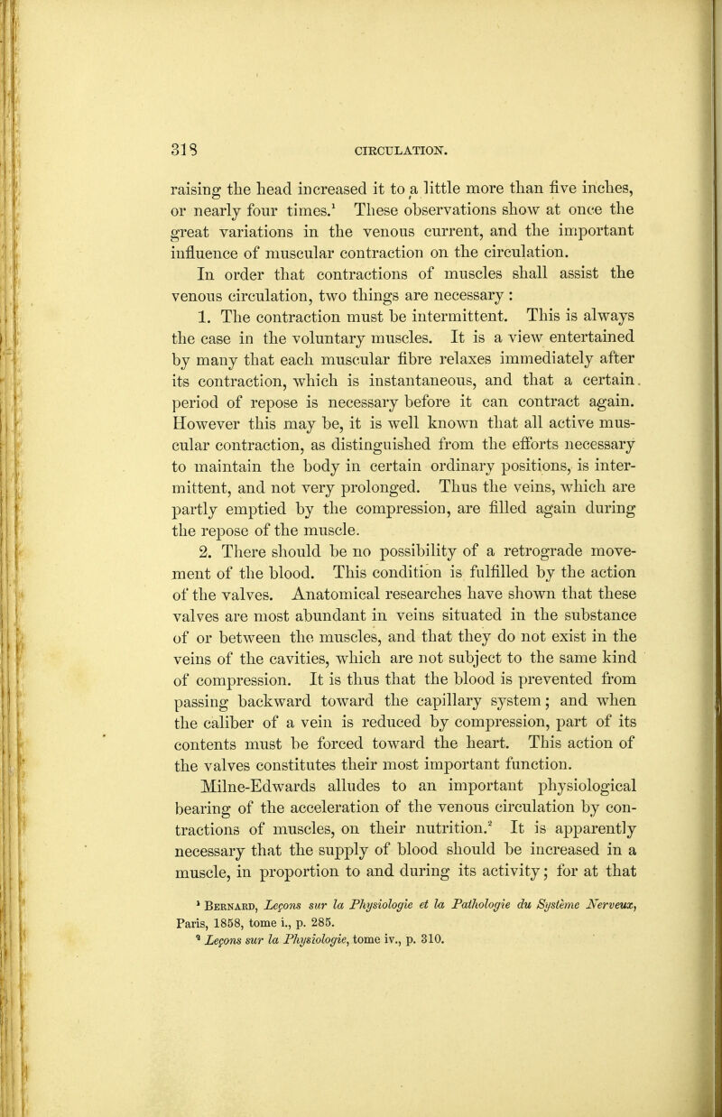 raising tlie head increased it to a little more than five inches, or nearly four times.' These observations show at once the great variations in the venous current, and the important influence of muscular contraction on the circulation. In order that contractions of muscles shall assist the venous circulation, two things are necessary : 1. The contraction must be intermittent. This is always the case in the voluntary muscles. It is a view entertained by many that each muscular fibre relaxes immediately after its contraction, which is instantaneous, and that a certain, period of repose is necessary before it can. contract again. However this may be, it is well known that all active mus- cular contraction, as distinguished from the efforts necessary to maintain the body in certain ordinary positions, is inter- mittent, and not very prolonged. Thus the veins, which are partly emptied by the compression, are filled again during the repose of the muscle. 2. There should be no possibility of a retrograde move- ment of the blood. This condition is fulfilled by the action of the valves. Anatomical researches have shown that these valves are most abundant in veins situated in the substance of or between the muscles, and that they do not exist in the veins of the cavities, which are not subject to the same kind of compression. It is thus that the blood is prevented from passing backward toward the capillary system ; and when the caliber of a vein is reduced by compression, part of its contents must be forced toward the heart. This action of the valves constitutes their most important function. Milne-Edwards alludes to an. important physiological bearing of the acceleration of the venous circulation by con- tractions of muscles, on their nutrition.' It is apparently necessary that the supply of blood should be increased in a muscle, in proportion to and during its activity; for at that * Bernard, Legom sur la Physiologie et h Pathologie du Systemc Nerveux, Paris, 1858, tome i., p. 285. ^ Legons sur la Physiologie^ tome iv., p. 310.