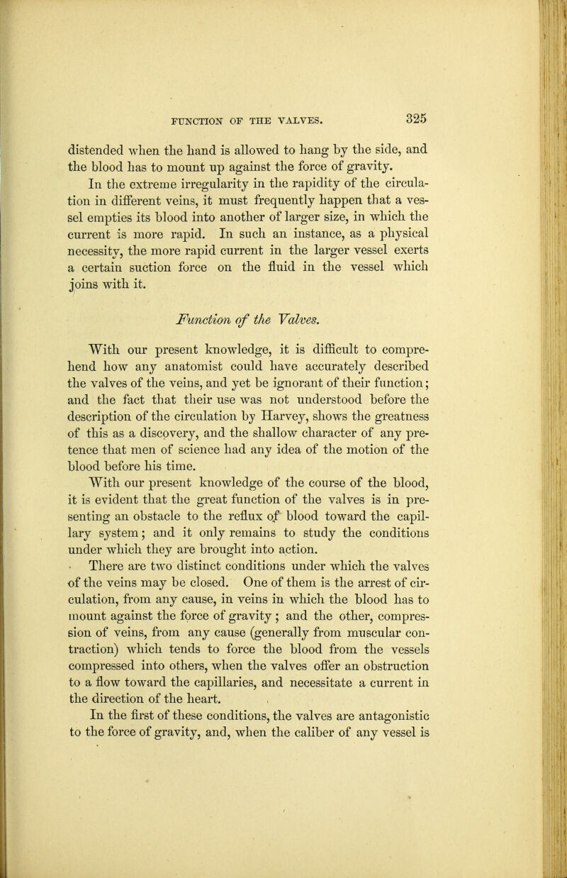 distended when the liand is allowed to hang by the side, and the blood has to monnt up against the force of gravity. In the extreme irregularity in the rapidity of the circula- tion in different veins, it must frequently happen that a ves- sel empties its blood into another of larger size, in which the current is more rapid. In such an instance, as a physical necessity, the more rapid current in the larger vessel exerts a certain suction force on the fluid in the vessel which joins with it. Function of the Valves. With our present knowledge, it is difficult to compre- hend how any anatomist could have accurately described the valves of the veins, and yet be ignorant of their function; and the fact that their use was not understood before the description of the circulation by Harvey, shows the greatness of this as a discovery, and the shallow character of any pre- tence that men of science had any idea of the motion of the blood before his time. With our present knowledge of the course of the blood, it is evident that the great function of the valves is in pre- senting an obstacle to the reflux of blood toward the capil- lary system; and it only remains to study the conditions under which they are brought into action. There are two distinct conditions under which the valves of the veins may be closed. One of them is the arrest of cir- culation, from any cause, in veins in which the blood has to mount against the force of gravity ; and the other, compres- sion of veins, from any cause (generally from muscular con- traction) which tends to force the blood from the vessels compressed into others, when the valves offer an obstruction to a flow toward the capillaries, and necessitate a current in the direction of the heart. In the first of these conditions, the valves are antagonistic to the force of gravity, and, when the caliber of any vessel is
