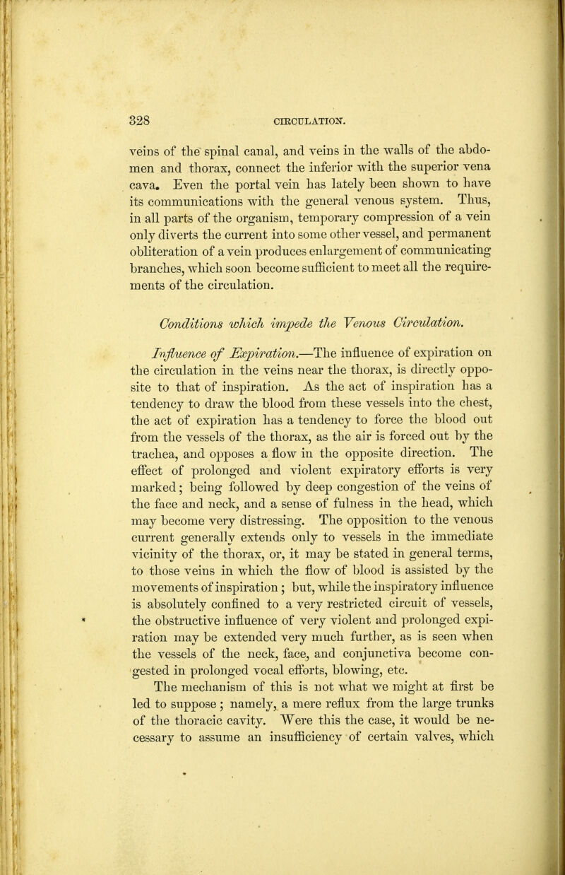 veins of tlie spinal canal, and veins in the walls of the abdo- men and thorax, connect the inferior with the superior vena cava. Even the portal vein has lately been shown to have its communications with the general venous system. Thus, in all parts of the organism, temporary compression of a vein only diverts the current into some other vessel, and permanent obliteration of a vein produces enlargement of communicating branches, which soon become sufficient to meet all the require- ments of the circulation. Conditions which impede the Venous Circulation. Influence of Expiration.—The influence of expiration on the circulation in the veins near the thorax, is directly oppo- site to that of inspiration. As the act of inspiration has a tendency to draw the blood from these vessels into the chest, the act of expiration has a tendency to force the blood out from the vessels of the thorax, as the air is forced out by the trachea, and opposes a flow in the opposite direction. The effect of prolonged and violent expiratory efforts is very marked; being followed by deep congestion of the veins of the face and neck, and a sense of fulness in the head, which may become very distressing. The opposition to the venous current generally extends only to vessels in the immediate vicinity of the thorax, or, it may be stated in general terms, to those veins in which the flow of blood is assisted by the movements of inspiration; but, while the inspiratory influence is absolutely confined to a very restricted circuit of vessels, the obstructive influence of very violent and prolonged expi- ration may be extended very much further, as is seen when the vessels of the neck, face, and conjunctiva become con- 'gested in prolonged vocal efforts, blowing, etc. The mechanism of this is not what we might at first be led to suppose ; namely, a mere reflux from the large trunks of the thoracic cavity. Were this the case, it would be ne- cessary to assume an insufficiency of certain valves, which