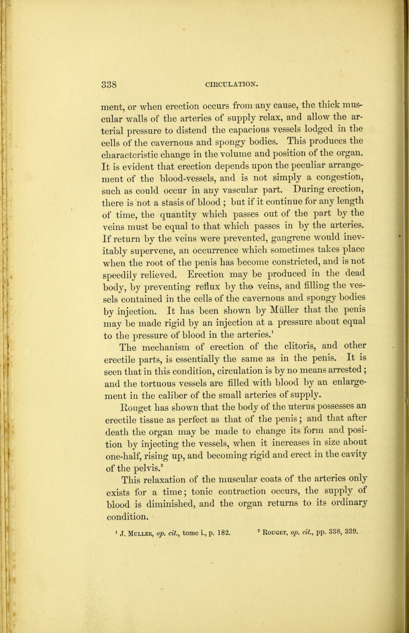 ment, or when erection occurs from any cause, the thick mus- cular walls of the arteries of supply relax, and allow the ar- terial pressure to distend the capacious vessels lodged in the cells of the cavernous and spongy bodies. This produces the characteristic change in the volume and position of the organ. It is evident that erection depends upon the peculiar arrange- ment of the blood-vessels, and is not simply a congestion, such as could occur in any vascular part. During erection, there is not a stasis of blood ; but if it continue for any length of time, the quantity which passes out of the part by the veins must be equal to that which passes in by the arteries. If return by the veins were prevented, gangrene would inev- itably supervene, an occurrence which sometimes takes place when the root of the penis has become constricted, and is not speedily relieved. Erection may be produced in the dead body, by preventing reflux by the veins, and filling the ves- sels contained in the cells of the cavernous and spongy bodies by injection. It has been shown by Miiller that the penis may be made rigid by an injection at a pressure about equal to the pressure of blood in the arteries.' The mechanism of erection of the clitoris, and other erectile parts, is essentially the same as in the penis. It is seen that in this condition, circulation is by no means arrested; and the tortuous vessels are filled with blood by an enlarge- ment in the caliber of the small arteries of supply. Eouget has shown that the body of the uterus possesses an erectile tissue as perfect as that of the penis; and that after death the organ may be made to change its form and posi- tion by injecting the vessels, when it increases in size about one-half, rising up, and becoming rigid and erect in the cavity of the pelvis.'' This relaxation of the nmscular coats of the arteries only exists for a time; tonic contraction occurs, the supply of blood is diminished, and the organ returns to its ordinary condition. ^ J. MuLLER, op. cit., tome i., p. 182. Rouget, op. cit, pp. 338, 339.