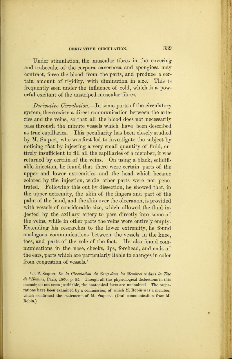 Under stimulation, the muscular fibres in the covering and trabeculse of the corpora cavernosa and spongiosa may contract, force the blood from the parts, and produce a cer- tain amount of rigidity, with diminution in size. This is frequently seen under the influence of cold, which is a pow- erful excitant of the unstriped muscular fibres. Derivatim Circulation.—In some parts of the circulatory system, there exists a direct communication between the arte- ries and the veins, so that all the blood does not necessarily pass through the minute vessels which have been described as true capillaries. This peculiarity has been closely studied by M. Suquet, who was first led to investigate the subject by noticing tfiat by injecting a very small quantity of fluid, en- tirely insufiicient to fill all the capillaries of a member, it was returned by certain of the veins. On using a black, solidifi- able injection, he found that there were certain parts of the upper and lower extremities and the head which became colored by the injection, while other parts were not pene- trated. Following this out by dissection, he showed that, in the upper extremity, the skin of the fingers and part of the palm of the hand, and the skin over the olecranon, is provided with vessels of considerable size, which allowed the fiuid in- .jected by the axillary artery to pass directly into some of the veins, while in other parts the veins were entirely empty. Extending his researches to the lower extremity, he found analogous communications between the vessels in the knee, toes, and parts of the sole of the foot. He also found com- munications in the nose, cheeks, lips, forehead, and ends of the ears, parts which are particularly liable to changes in color from congestion of vessels.^ ^ J. P. Suquet, De la Circulation du Sang dam les Membres et dans la Tete de VHomme, Paris, 1860, p. 55. Though all the physiological deductions in this memoir do not seem justifiable, the anatomical facts are undoubted. The prepa- rations have been examined by a commission, of which M. Robin was a member, which confirmed the statements of M. Suquet. (Oral communication from M. Robin.)