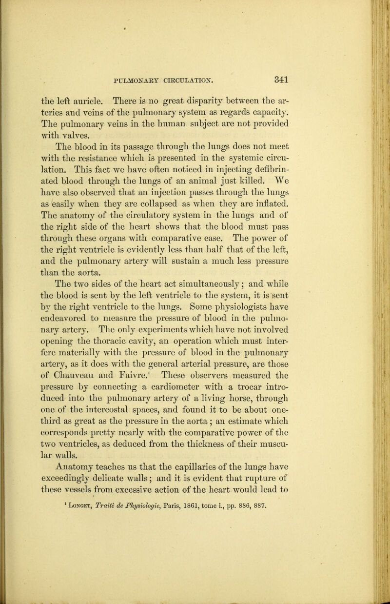 the left auricle. There is no great disparity between the ar- teries and veins of the pulmonary system as regards capacity. The pulmonary veins in the human subject are not provided with valves. The blood in its passage through the lungs does not meet with the resistance which is presented in the systemic circu- lation. This fact we have often noticed in injecting defibrin- ated blood through the lungs of an animal just killed. We have also observed that an injection passes through the lungs as easily when they are collapsed as when they are inflated. The anatomy of the circulatory system in the lungs and of the right side of the heart shows that the blood must pass through these organs with comparative ease. The power of the right ventricle is evidently less than half that of the left, and the pulmonary artery will sustain a much less pressure than the aorta. The two sides of the heart act simultaneously; and while the blood is sent by the left ventricle to the system, it is sent by the right ventricle to the lungs. Some physiologists have endeavored to measure the pressure of blood in the pulmo- nary artery. The only experiments which have not involved opening the thoracic cavity, an operation which must inter- fere materially with the pressure of blood in the pulmonary artery, as it does with the general arterial pressure, are those of Chauveau and Faivre. These observers measured the pressure by connecting a cardiometer with a trocar intro- duced into the pulmonary artery of a living horse, through one of the intercostal spaces, and found it to be about one- third as great as the pressure in the aorta; an estimate which corresponds pretty nearly with the comparative power of the two ventricles, as deduced from the thickness of their muscu- lar walls. Anatomy teaches us that the capillaries of the lungs have exceedingly delicate walls; and it is evident that rupture of these vessels from excessive action of the heart would lead to ^ LoNGET, Traite de Physiologie, Paris, 1861, tome i., pp. 886, 887.