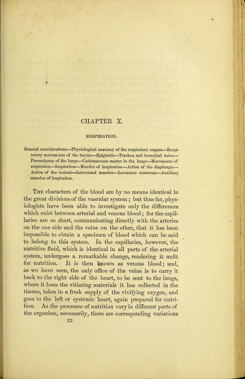 EESPIRATION. General considerations—^Physiological anatomy of the respiratory organs—^Respi- ratory movements of the larynx—Epiglottis—Trachea and bronchial tubes— Parenchyma of the lungs—Carbonaceous matter in the lungs—Movements of respiration—^Inspiration—Muscles of inspiration—^Action of the diaphragm— Action of the scaleni—Intercostal muscles—Levatores costarum—Auxiliary muscles of inspiration. The characters of tlie blood are by no means identical in the great divisions of the vascular system; but thus far, phys- iologists have been able to investigate only the differences which exist between arterial and venous blood; for the capil- laries are so short, communicating directly with the arteries on the one side and the veins on the other, that it has been impossible to obtain a specimen of blood which can be said to belong to this system. In the capillaries, however, the nutritive fluid, which is identical in all parts of the arterial system, undergoes a remarkable change, rendering it unfit for nutrition. It is then known as venous blood; and, as we have seen, the only office of the veins is to carry it back to the right side of the heart, to be sent to the lungs, where it loses the vitiating materials it has collected in the tissues, takes in a fresh supply of the vivifying oxygen, and goes to the left or systemic heart, again prepared for nutri- tion. As the processes of nutrition vary in different parts of the organism, necessarily, there are corresponding variations 23