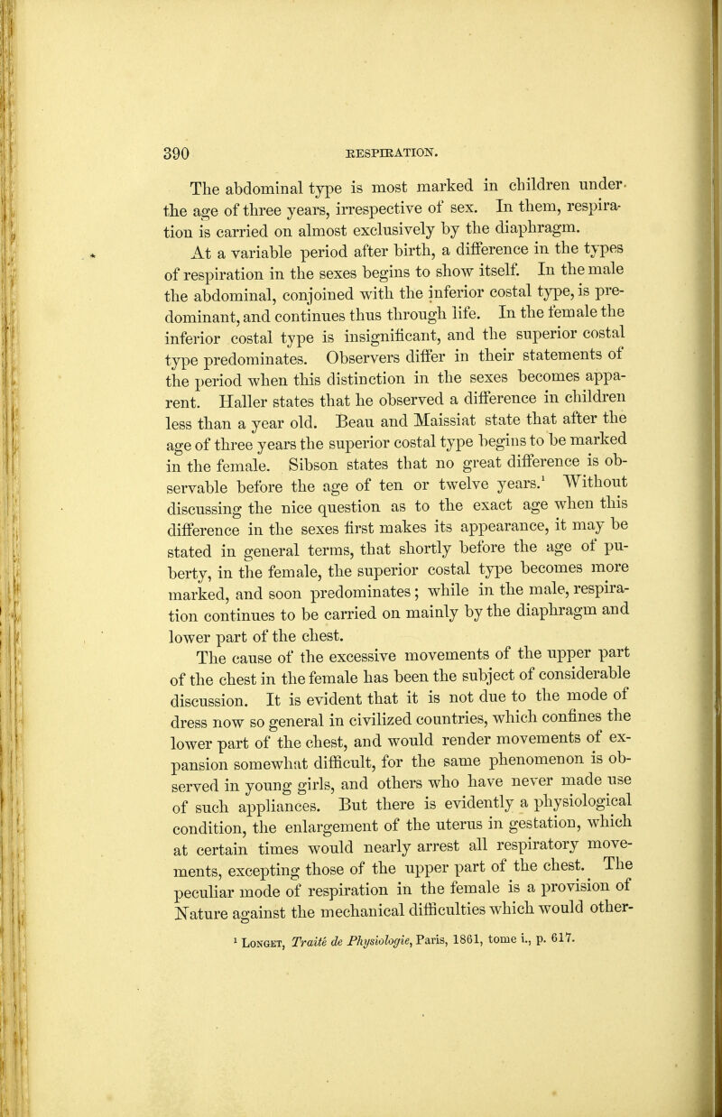 The abdominal type is most marked in children under- the age of three years, irrespective of sex. In them, respira- tion is carried on almost exclusively by the diaphragm. At a variable period after birth, a difference in the types of respiration in the sexes begins to show itself. In the male the abdominal, conjoined with the inferior costal type, is pre- dominant, and continues thus through life. In the fem ale the inferior costal type is insignificant, and the superior costal type predominates. Observers differ in their statements of the period when this distinction in the sexes becomes appa- rent. Haller states that he observed a difference in children less than a year old. Beau and Maissiat state that after the age of three years the superior costal type begins to be marked in the female. Sibson states that no great difference is ob- servable before the age of ten or twelve years.' Without discussing the nice question as to the exact age when this difference in the sexes first makes its appearance, it may be stated in general terms, that shortly before the age of pu- berty, in the female, the superior costal type becomes more marked, and soon predominates; while in the male, respira- tion continues to be carried on mainly by the diaphragm and lower part of the chest. The cause of the excessive movements of the upper part of the chest in the female has been the subject of considerable discussion. It is evident that it is not due to the mode of dress now so general in civilized countries, which confines the lower part of the chest, and would render movements of ex- pansion somewhat difficult, for the same phenomenon is ob- served in young girls, and others who have never made use of such appliances. But there is evidently a physiological condition, the enlargement of the uterus in gestation, which at certain times would nearly arrest all respiratory move- ments, excepting those of the upper part of the chest. ^ The pecuhar mode of respiration in the female is a provision of Nature against the mechanical difficulties which would other- ^ LoNGKT, TraiU de Physiologie, Paris, 1861, tome i., p. 61'7.
