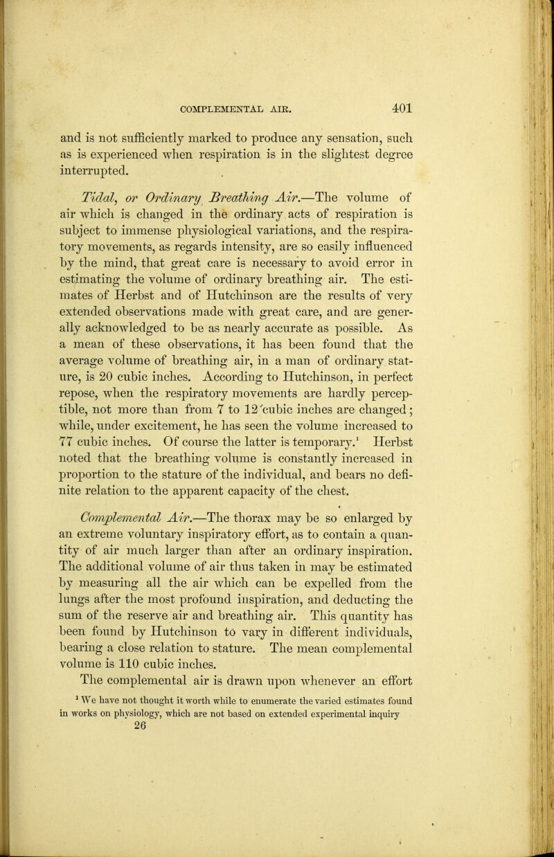 and is not sufficiently marked to produce anj sensation, such as is experienced when respiration is in the slightest degree interrupted. Tidal, or Ordinary Breathmg Air.—The volume of air which is changed in the ordinary acts of respiration is subject to immense physiological variations, and the respira- tory movements, as regards intensity, are so easily influenced by the mind, that great care is necessary to avoid error in estimating the volume of ordinary breathing air. The esti- mates of Herbst and of Hutchinson are the results of very extended observations made with great care, and are gener- ally acknowledged to be as nearly accurate as possible. As a mean of these observations, it has been found that the average volume of breathing air, in a man of ordinary stat- ure, is 20 cubic inches. According to Hutchinson, in perfect repose, when the respiratory movements are hardly percep- tible, not more than from Y to 12'cubic inches are changed; while, under excitement, he has seen the volume increased to YT cubic inches. Of course the latter is temporary.^ Herbst noted that the breathing volume is constantly increased in proportion to the stature of the individual, and bears no defi- nite relation to the apparent capacity of the chest. Gomplemental Air,—The thorax may be so enlarged by an extreme voluntary inspiratory effort, as to contain a quan- tity of air much larger than after an ordinary inspiration. The additional volume of air thus taken in may be estimated by measuring all the air which can be expelled from the lungs after the most profound inspiration, and deducting the sum of the reserve air and breathing air. This quantity has been found by Hutchinson to vary in different individuals, bearing a close relation to stature. The mean complemental volume is 110 cubic inches. The complemental air is drawn upon whenever an effort ^ We have not thought it worth while to enumerate the varied estimates found in works on phvsiology, which are not based on extended experimental inquiry 26