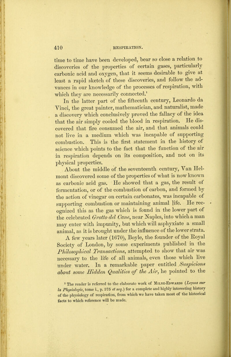 time to time have been developed, bear so close a relation to discoveries of the properties of certain gases, particularly carbonic acid and oxygen, that it seems desirable to give at least a rapid sketch of these discoveries, and follow the ad- vances in our knowledge of the processes of respiration, with which they are necessarily connected.' In the latter part of the fifteenth century, Leonardo da Yinci, the great painter, mathematician, and naturalist, made a discovery which conclusively proved the fallacy of the idea that the air simply cooled the blood in respiration. He dis- covered that fire consumed the air, and that animals could not live in a medium which was incapable of supporting combustion. This is the first statement in the history of science which points to the fact that the function of the air in respiration depends on its composition, and not on its physical properties. About the middle of the seventeenth century, Yan Hel- mont discovered some of the properties of what is now known as carbonic acid gas. He showed that a gas, the result of fermentation, or of the combustion of carbon, and formed by the action of vinegar on certain carbonates, was incapable of supporting combustion or maintaining animal life. He rec- ognized this as the gas which is found in the lower part of the celebrated Grotto del Cane, near Naples, into which a man may enter with impunity, but which will asphyxiate a small animal, as it is brought under the influence of the lower strata. A few years later (1670), Boyle, the founder of the Eoyal Society of London, by some experiments published in the Philosophical Transactions, attempted to show that air was necessary to the life of all animals, even those which live under w^ater. In a remarkable paper entitled Suspicions about some Hidden Qualities of the Air, he pointed to the ^ The reader is referred to the elaborate work of Milne-Edwards {Lemons sur la Physiologie, tome i., p. 375 et seq.) for a complete and highly interesting history of the physiology of respiration, from which we have taken most of the historical facts to which reference will be made.