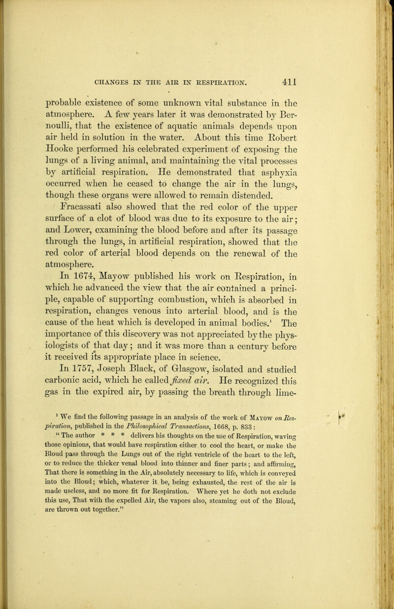 probable existence of some unknown vital substance in tlie atmosphere. A few years later it was demonstrated by Ber- noulli, that tlie existence of aquatic animals depends upon air held in solution in the w^ater. About this time Kobert Hooke performed his celebrated experiment of exposing the lungs of a living animal, and maintaining the vital processes by artificial respiration. He demonstrated that asphyxia occurred when he ceased to change the air in the lungs, though these organs were allowed to remain distended. Fracassati also showed that the red color of the upper surface of a clot of blood was due to its exposure to the air; and Lower, examining the blood before and after its passage through the lungs, in artificial respiration, showed that the red color of arterial blood depends on the renewal of the atmosphere. In 1674, Mayow published his work on Eespiration, in which he advanced the view that the air contained a princi- ple, capable of supporting combustion, which is absorbed in respiration, changes venous into arterial blood, and is the cause of the heat which is developed in animal bodies.' The importance of this discovery was not appreciated by the phys- iologists of that day; and it was more than a century before it received its ap23ropriate place in science. In 1757, Joseph Black, of Glasgow, isolated and studied carbonic acid, which he called j^a?^^/ air. He recognized this gas in the expired air, by passing the breath through lime- ^ We find the following passage in an analysis of tlie work of Mayow on Res- piration, published in the Philosopliical Transactions, 1668, p. 833 :  The author * * * delivers his thoughts on the use of Respiration, waving those opinions, that would have respiration either, to cool the heart, or make the Bloud pass through the Lungs out of the right ventricle of the heart to the left, or to reduce the thicker venal blood into thinner and finer parts; and affirming, That there is something in the Air, absolutely necessary to life, which is conveyed into the Bloud; which, whatever it be, being exhausted, the rest of the air is made useless, and no more fit for Respiration. Where yet he doth not exclude this use. That with the expelled Air, the vapors also, steaming out of the Bloud, are thrown out together.