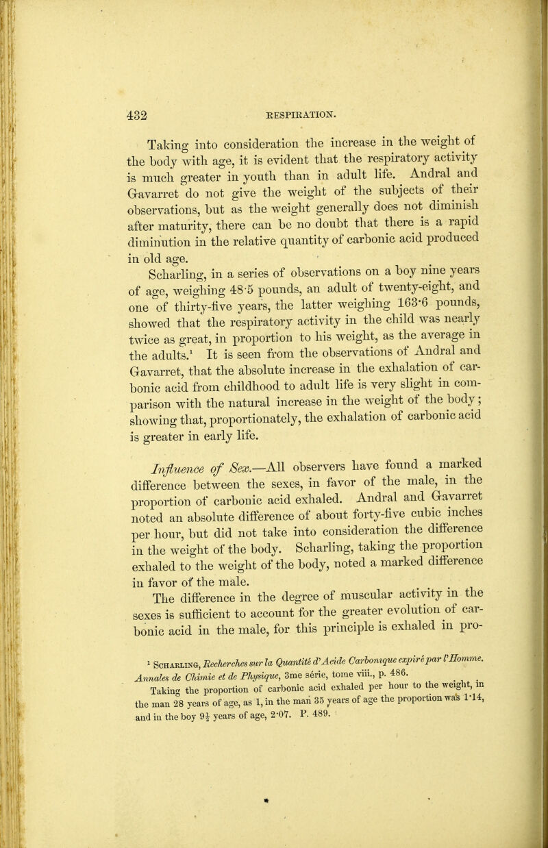 Taking into consideration tlie increase in the weight of the body with age, it is evident that the respiratory activity is mnch greater in youth than in adult life. Andral and Gavarret do not give the weight of the subjects of their observations, but as the weight generally does not diminish after maturity, there can be no doubt that there is a rapid diminution in the relative quantity of carbonic acid produced in old age. Scharling, in a series of observations on a boy nine years of age, weighing 48-5 pounds, an adult of twenty-eight, and one 1>f thirty-five years, the latter weighing 163-6 pounds, showed that' the respiratory activity in the child was nearly twice as great, in proportion to his weight, as the average in the adults.' It is seen from the observations of Andral and Gavarret, that the absolute increase in the exhalation of car- bonic acid from childhood to adult life is very slight in com- parison with the natural increase in the weight of the body; showing that, proportionately, the exhalation of carbonic acid is greater in early life. Influence of fe.—AH observers have found a marked difference between the sexes, in favor of the male, in the proportion of carbonic acid exhaled. Andral and Gavarret noted an absolute difference of about forty-five cubic inches per hour, but did not take into consideration the difi'erence in the weight of the body. Scharling, taking the proportion exhaled to the weight of the body, noted a marked difference in favor of the male. The difference in the degree of muscular activity in the sexes is sufiicient to account for the greater evolution of car- bonic acid in the male, for this principle is exhaled in pro- ^ Scharling, i?.cAerc7iesw?a Quardite Aeide Carhomque expire par momme. Annales de CUmie et de Physique, 3me serie, tome viii., p. 486. ^ _ Takin- the proportion of carbonic acid exhaled per hour to the weight, m the man 2°8 years of age, as 1, in the man 35 years of age the proportion was I'U, and in the boy 9i years of age, 2-0'7. P. 489.