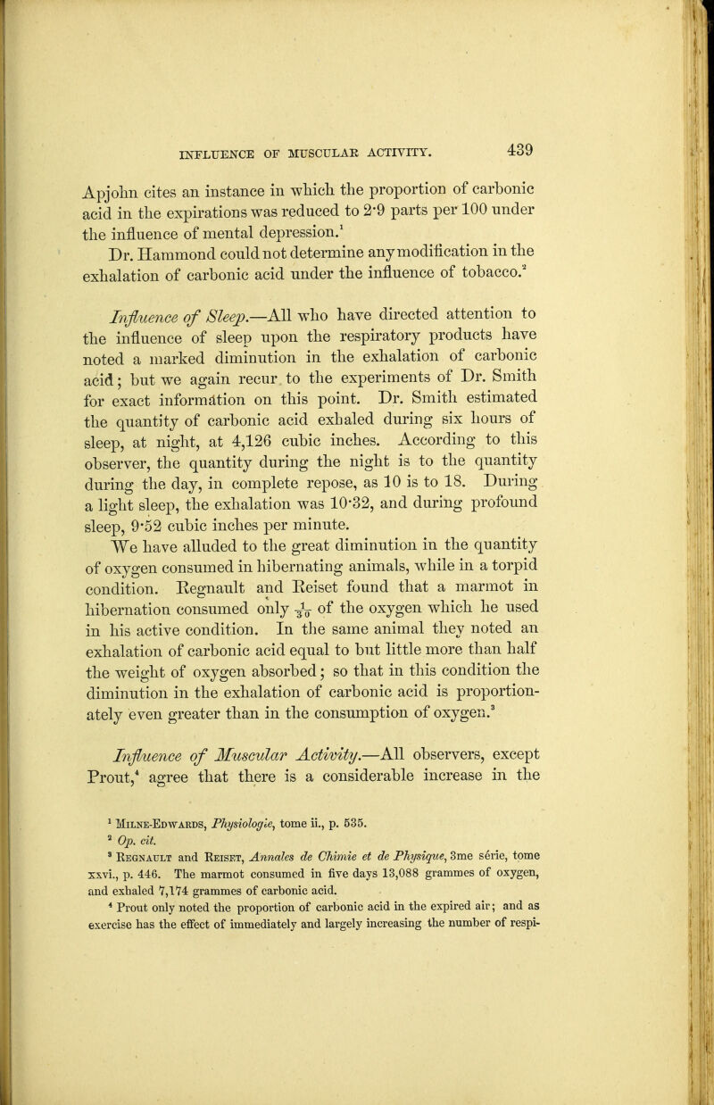 INFLUENCE OF MUSCULAE ACTIVITY. Apjohii cites an instance in whicli the proportion of carbonic acid in the expirations was reduced to 2-9 parts per 100 under the influence of mental depression.' Dr. Hammond could not determine any modification in the exhalation of carbonic acid under the influence of tobacco.' Influence of 8lee;p—KSi who have directed attention to the influence of sleep upon the respiratory products have noted a marked diminution in the exhalation of carbonic acid; but we again recur to the experiments of Dr. Smith for exact information on this point. Dr. Smith estimated the quantity of carbonic acid exhaled during six hours of sleep, at night, at 4,126 cubic inches. According to this observer, the quantity during the night is to the quantity during the day, in complete repose, as 10 is to 18. During a light sleep, the exhalation was 10-32, and during profound sleep, 9*52 cubic inches per minute. We have alluded to the great diminution in the quantity of oxygen consumed in hibernating animals, while in a torpid condition. Kegnault and Keiset found that a marmot in hibernation consumed only -^V of the oxygen which he used in his active condition. In the same animal they noted an exhalation of carbonic acid equal to but little more than half the weight of oxygen absorbed; so that in this condition the diminution in the exhalation of carbonic acid is proportion- ately even greater than in the consumption of oxygen.' Influence of Muscular Actimty.—All observers, except Prout,* agree that there is a considerable increase in the ^ Milne-Edwards, Fhysiologie, tome ii., p. 535. ^ Op. cit. ' Regnault and Reiset, Annales de Chimie et de Physique, 3me serie, tome xxvi., p. 446. The marmot consumed in five days 13,088 grammes of oxygen, and exhaled 7,1'J'4 grammes of carbonic acid. * Prout only noted the proportion of carbonic acid in the expired air; and as exercise has the effect of immediately and largely increasing the number of respi-