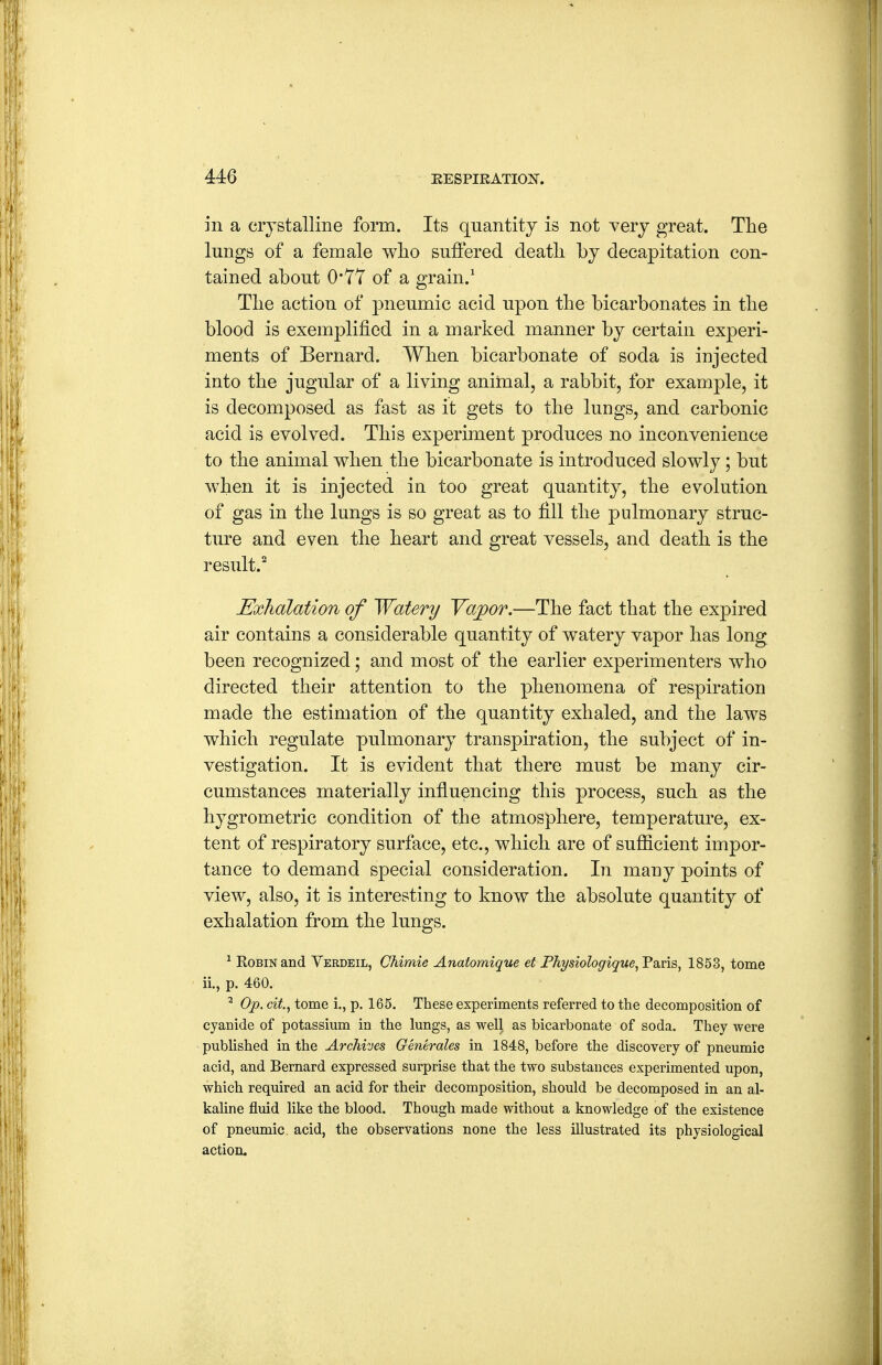 in a crystalline form. Its quantity is not very great. The lungs of a female wlio suffered deatli by decapitation con- tained about 0*7Y of a grain.^ Tlie action of pneumic acid upon the bicarbonates in the blood is exemplified in a marked manner by certain experi- ments of Bernard. When bicarbonate of soda is injected into the jugular of a living animal, a rabbit, for example, it is decomposed as fast as it gets to the lungs, and carbonic acid is evolved. This experiment produces no inconvenience to the animal when the bicarbonate is introduced slowly; but when it is injected in too great quantity, the evolution of gas in the lungs is so great as to fill the pulmonary struc- ture and even the heart and great vessels, and death is the result.^ Exhalation of Watery Vapor.—The fact that the expired air contains a considerable quantity of watery vapor has long been recognized; and most of the earlier experimenters who directed their attention to the phenomena of respiration made the estimation of the quantity exhaled, and the laws which regulate pulmonary transpiration, the subject of in- vestigation. It is evident that there must be many cir- cumstances materially influencing this process, such as the hygrometric condition of the atmosphere, temperature, ex- tent of respiratory surface, etc., which are of sufficient impor- tance to demand special consideration. In many points of view, also, it is interesting to know the absolute quantity of exhalation from the lungs. ^ Robin and Verdeil, Chimie Anafomique et Physiologique^'FdinB^ 1853, tome ii., p. 460. ^ Op. cit., tome i., p. 165. These experiments referred to the decomposition of cyanide of potassium in the lungs, as well as bicarbonate of soda. They were published in the Archives Generales in 1848, before the discovery of pneumic acid, and Bernard expressed surprise that the two substances experimented upon, which required an acid for their decomposition, should be decomposed in an al- kaline fluid like the blood. Though made without a knowledge of the existence of pneumic acid, the observations none the less illustrated its physiological action.