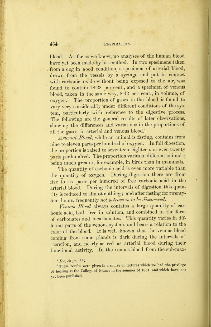 blood. As far as we know, no analyses of tlie human blood have yet been made by his method. In two specimens taken from a dog in good condition, a specimen of arterial blood, drawn from the vessels by a syringe and put in contact with carbonic oxide without being exposed to the air, was fonnd to contain 18*28 per cent., and a specimen of venons blood, taken in the same way, 842 per cent., in volume, of oxygen.' The proportion of gases in the blood is found to vary very considerably under different conditions of the sys- tem, particularly with reference to the digestive process. The following are the general results of later observations, showing the differences and variations in the proportions of all the gases, in arterial and venous blood.' Arterial Blood, while an animal is fasting, contains from nine to eleven parts per hundred of oxygen. In full digestion, the proportion is raised to seventeen, eighteen, or even twenty parts per hundred. The proportion varies in different animals; being much greater, for example, in birds than in mammals. The quantity of carbonic acid is even more variable than the quantity of oxygen. During digestion there are from five to six parts per hundred of free carbonic acid in the arterial blood. During the intervals of digestion this quan- tity is reduced to almost nothing; and after fasting for twenty- four hours, frequently not a trace is to he discovered. Venous Blood always contains a large quantity of car- bonic acid, both free in solution, aud combined in the form of carbonates and bicarbonates. This quantity varies in dif- ferent parts of the venous system, and bears a relation to the color of the blood. It is well known that the venous blood coming from some glands is dark during the intervals of Gccretion, and nearly as red as arterial blood during their functional activity. In the venous blood from the sub-max- 1 Loc. cit., p. S6Y. ^ These results were given in a course of lectures which we had the privilege of hearing at the College of France in the summer of 1861, and which have not yet been published.