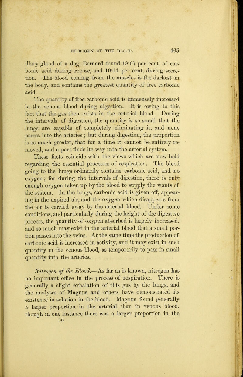 illary gland of a dog, Bernard found 18'07 per cent, of car- bonic acid during repose, and i0'14 per cent, during secre- tion. The blood coming from the muscles is the darkest in the body, and contains the greatest quantity of free carbonic acid. The quantity of free carbonic acid is immensely increased in the venous blood during digestion. It is owing to this fact that the gas then exists in the arterial blood. During the intervals of digestion, the quantity is so small that the lungs are capable of completely eliminating it, and none passes into the arteries ; bnt during digestion, the proportion is so much greater, that for a time it cannot be entirely re- moved, and a part finds its way into the arterial system. These facts coincide with the views which are now held regarding the essential processes of respiration. The blood going to the lungs ordinarily contains carbonic acid, and no oxygen; for during the intervals of digestion, there is only enongh oxygen taken up by the blood to supply the wants of the system. In the lungs, carbonic acid is given off, appear- ing in the expired air, and the oxygen which disappears from the air is carried away by the arterial blood. Under some conditions, and particularly during the height of the digestive process, the quantity of oxygen absorbed is largely increased, and so much may exist in the arterial blood that a small por- tion passes into the veins. At the same time the production of carbonic acid is increased in activity, and it may exist in such quantity in the venous blood, as temporarily to pass in small quantity into the arteries. NitTogen of the Blood.—As far as is known, nitrogen has no important office in the process of respiration. There is generally a slight exhalation of this gas by the lungs, and the analyses of Magnus and others have demonstrated its existence in solution in the blood. Magnus found generally a larger proportion in the arterial than in venous blood, though in one instance there was a larger proportion in the 30