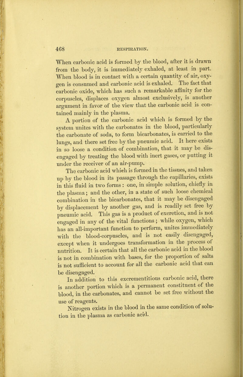 When carbonic acid is formed by tbe blood, after it is drawn from tbe body^ it is immediately exbaled, at least in part. When blood is in contact with a certain quantity of air, oxy- gen is consumed and carbonic acid is exhaled. The fact that carbonic oxide, which has such a remarkable affinity for the corpuscles, displaces oxygen almost exclusively, is another argument in favor of the view that the carbonic acid is con- tained mainly in the plasma. A portion of the carbonic acid which is formed by the system unites with the carbonates in the blood, particularly tiie carbonate of soda, to form bicarbonates, is carried to the lungs, and there set free by the pneumic acid. It here exists in so loose a condition of combination, that it may be dis- engaged by treating the blood with inert gases, or putting it under the receiver of an air-pump. The carbonic acid which is formed in the tissues, and taken up by the blood in its passage through the capillaries, exists in this fluid in two forms : one, in simple solution, chiefly in the plasma; and the other, in a state of such loose chemical combination in the bicarbonates, that it may be disengaged by displacement by another gas, and is readily set free by pneumic acid. This gas is a product of excretion, and is not engaged in any of the vital functions ; while oxygen, which has an all-important function to perform, unites immediately with the blood-corpuscles, and is not easily disengaged, except when it undergoes transformation in the process of nutrition. It is certain that all the carbonic acid in the blood is not in combination with bases, for the proportion of salts is not sufficient to account for all the carbonic acid that can be disengaged. In addition to this excrementitious carbonic acid, there is another portion which is a permanent constituent of the blood, in the carbonates, and cannot be set free without the use of reagents. Nitrogen exists in the blood in the same condition of solu- tion in the plasma as carbonic acid..