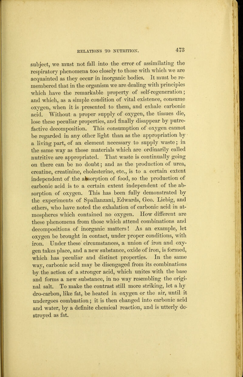 subject, we must not fall into the error of assimilating the respiratory phenomena too closely to those with which we are acquainted as they occur in inorganic bodies. It must be re- membered that in the organism we are dealing with principles which have the remarkable property of self-regeneration; and which, as a simple condition of vital existence, consume oxygen, when it is presented to them, and exhale carbonic acid. AVithout a proper supply of oxygen, the tissues die, lose these peculiar properties, and finally disappear by putre- factive decomposition. This consumption of oxygen cannot be regarded in any other light than as the appropriation by a living part, of an element necessary to supply waste; in the same way as those materials which are ordinarily called nutritive are appropriated. That waste is continually going on there can be no doubt; and as the production of urea, creatine, creatinine, cholesterine, etc., is to a certain extent independent of the alssorption of food, so the production of carbonic acid is to a certain extent independent of the ab- sorption of oxygen. This has been fully demonstrated by the experiments of Spallanzani, Edwards, Geo. Liebig, and others, who have noted the exhalation of carbonic acid in at- mospheres which contained no oxygen. How different are these phenomena from those which attend combinations and decompositions of inorganic matters! As an example, let oxygen be brought in contact, under proper conditions, with iron. Under these circumstances, a union of iron and oxy- gen takes place, and a new substance, oxide of iron, is formed, which has peculiar and distinct properties. In the same way, carbonic acid may be disengaged from its combinations by the action of a stronger acid, which unites with the base and forms a new substance, in no way resembling the origi- nal salt. To make the contrast still more striking, let a hy dro-carbon, like fat, be heated in oxygen or the air, until it undergoes combustion; it is then changed into carbonic acid and water, by a definite chemical reaction, and is utterly de- stroyed as fat.