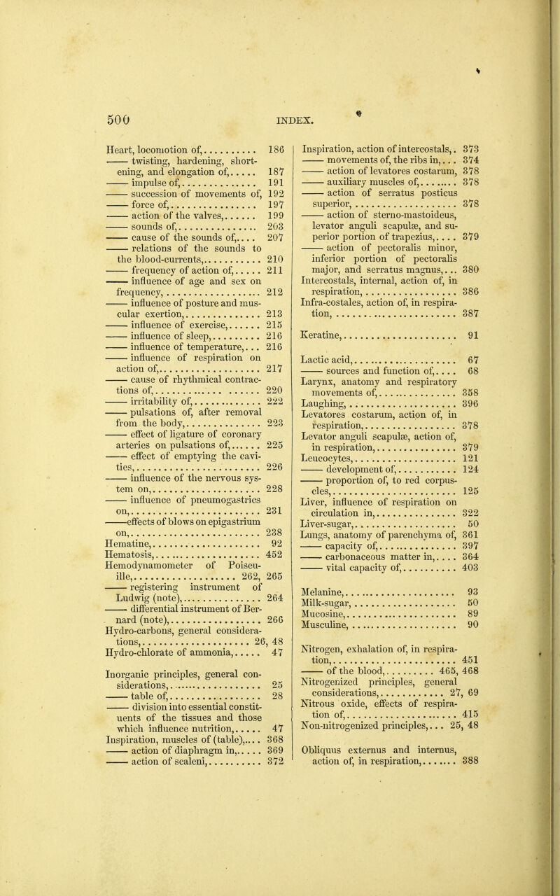 Heart, locomotion of, 186 twisting, hardening, short- ening, and elongation of, 187 impulse of, 191 succession of movements of, 192 force of, 197 action of the valves, 199 sounds of, 203 cause of the sounds of,.... 207 relations of the sounds to the blood-currents, 210 frequency of action of, 211 influence of ag-e and sex on frequency, 212 influence of posture and mus- cular exertion, 213 influence of exercise, 215 influence of sleep, 216 influence of temperature,... 216 influence of respiration on action of, 217 cause of rhythmical contrac- tions of, 220 irritability of, 222 pulsations of, after removal from the body, 223 effect of ligature of coronary arteries on pulsations of, 225 effect of emptying the cavi- ties, 226 influence of the nervous sys- tem on, 228 influence of pneumogastrics on, 231 effects of blows on epigastrium on,. 238 Hematine, 92 Hematosis, 452 Hemo dynamometer of Poiseu- ille, 262, 265 registering instrument of Ludwig (note), 264 differential instrument of Ber- . nard(note), 266 Hydro-carbons, general considera- tions, 26,48 Hydro-chlorate of ammonia, 47 Inorganic principles, general con- siderations, 25 table of, 28 division into essential constit- uents of the tissues and those which influence nutrition, 47 Inspiration, muscles of (table), 368 action of diaphragm in, 369 action of scaleni, 372 Inspiration, action of intercostals,. 373 movements of, the ribs in,.,. 374 action of levatores costarum, 378 . auxiliary muscles of, 378 action of serratus posticus superior, 378 action of sterno-mastoideus, levator anguli scapulae, and su- perior portion of trapezius,.... 379 action of pectoralis minor, inferior portion of pectoralis major, and serratus magnus,... 380 Intercostals, internal, action of, in respiration, 386 Infra-costales, action of, in respira- tion, 387 Keratine, 91 Lactic acid, 67 sources and function of,.... 68 Larynx, anatomy and respiratory movements of, 358 Laughing, 396 Levatores costarum, action of, in respiration, 378 Levator anguli scapulae, action of, in respiration, 379 Leucocytes, 121 development of, 124 ■ proportion of, to red corpus- cles, 125 Liver, influence of respiration on circulation in, 322 Liver-sugar, 50 Lungs, anatomy of parenchyma of, 361 capacity of, 397 carbonaceous matter in,.... 364 vital capacity of, 403 Melanine, 93 Milk-sugar, 50 Mucosine, 89 Musculine, 90 Nitrogen, exhalation of, in respira- tion, 451 of the blood, 465, 468 Nitrogenized principles, general considerations, 27, 69 Nitrous oxide, effects of respira- tion of, 415 Non-nitrogenized principles,... 25, 48 Obliquus externus and internus, action of, in respiration, 388