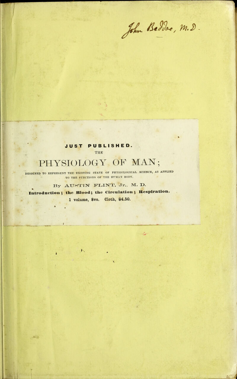 JUST PUBLISHED. THE Jr\ti Y blULUbr Y Up mAiN , DESIGNED TO REPRESENT THE EXISTING STATE OF PHYSIOLOGICAL SCIENCE, AS APPLIED TO THE FUNCTIONS OF THE HFMAS BODY. By AUSTIN FLINT, Jr., M. T3. Introduction; the Blood; tne Circulation; Respiration. 1 volume, 8vo. Cloth, $4.50. * - - - m. K 1 •