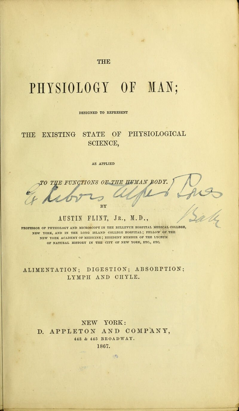 THE PHYSIOLOGY OF MAN; DESIGNED TO KEPRESENT THE EXISTING- STATE OF PHYSIOLOGICAL SCIENCE, AS APPLIED TO T^E FUNCTION'S OF^JIE UFMAN^fiODY. ^ BY AUSTIN FLINT, Jn., M.D PBOFE8SOR OF PHYSIOLOGY AND MICROSCOPY IK THE BELLEVUE HOSPITAL MEDICAL COLLEGE, NEW YOKE, AND IN THE LONG ISLAND COLLEGE HOSPITAL; FELLOW OF THE NEW YOKE ACADEMY OF MEDICINE ; RESIDENT MEMBER OF THE LYCEUM OF NATURAL HISTORY IN THE CITY OF NEW YORK, ETC., ETC. ALIMENTATION; DIGESTION; ABSOBPTION; LYMPH AND CHYLE. NEW YORK: D. APPLET O N AND COMPANY, 443 & 445 BKOADWAY. 1867.