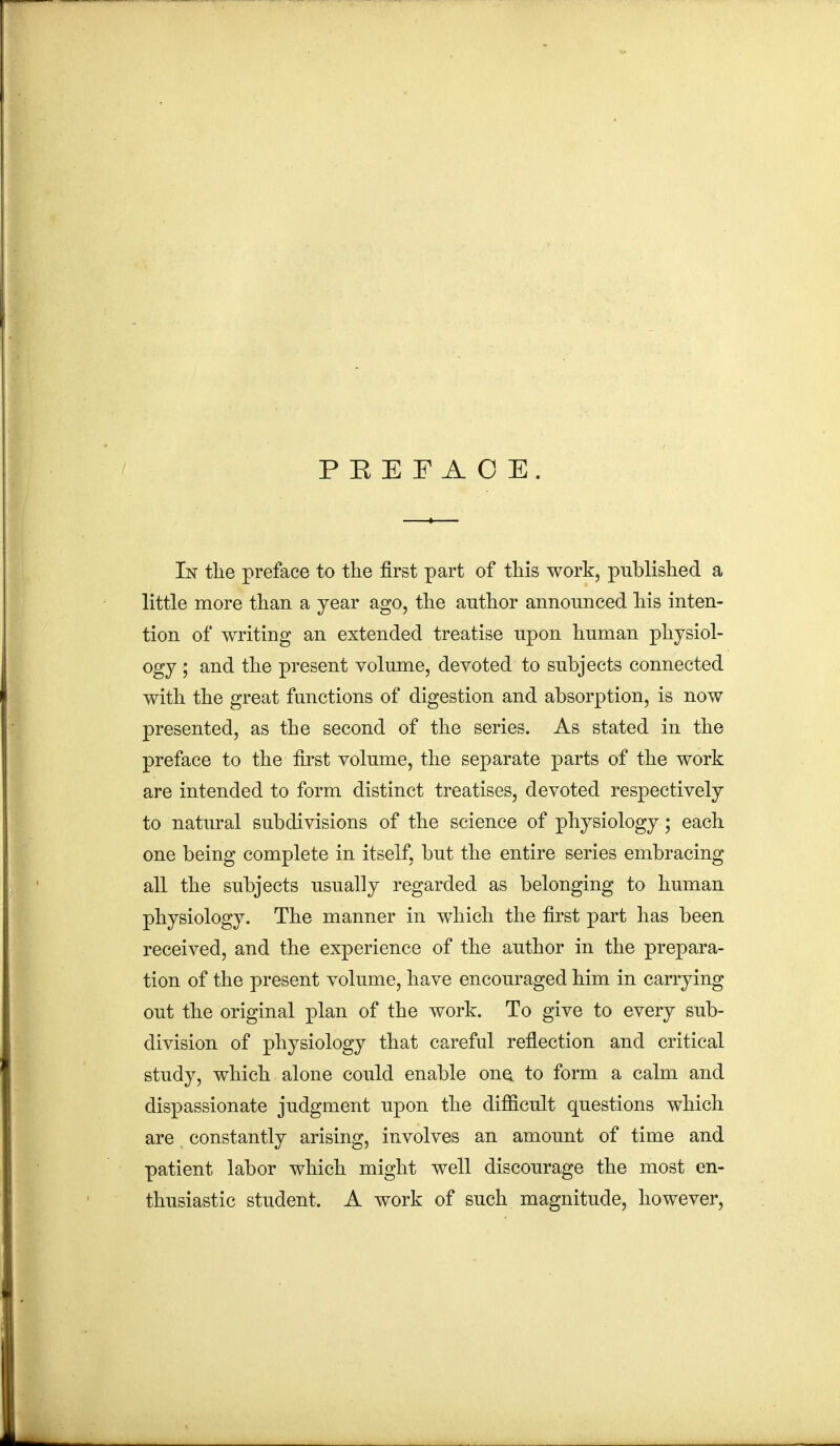 PEEFAOE. In the preface to the first part of this work, published a little more than a year ago, the author announced his inten- tion of writing an extended treatise upon human physiol- ogy ; and the present volume, devoted to subjects connected with the great functions of digestion and absorption, is now presented, as the second of the series. As stated in the preface to the first volume, the separate parts of the work are intended to form distinct treatises, devoted respectively to natural subdivisions of the science of physiology; each one being complete in itself, but the entire series embracing all the subjects usually regarded as belonging to human physiology. The manner in which the first part has been received, and the experience of the author in the prepara- tion of the present volume, have encouraged him in carrying out the original plan of the work. To give to every sub- division of physiology that careful reflection and critical study, which alone could enable one. to form a calm and dispassionate judgment upon the difficult questions which are constantly arising, involves an amount of time and patient labor which might well discourage the most en- thusiastic student. A work of such magnitude, however,