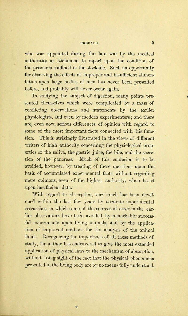 who was appointed during the late war by the medical authorities at Richmond to report upon the condition of the prisoners confined in the stockade. Such an opportunity for observing the effects of improper and insufficient alimen- tation upon large bodies of men has never been presented before, and probably will never occur again. In studying the subject of digestion, many points pre- sented themselves which were complicated by a mass of conflicting observations and statements by the earlier physiologists, and even by modern experimenters ; and there are, even now, serious differences of opinion with regard to some of the most important facts connected with this func- tion. This is strikingly illustrated in the views of different writers of high authority concerning the physiological prop- erties of the saliva, the gastric juice, the bile, and the secre- tion of the pancreas. Much of this confusion is to be avoided^ however, by treating of these questions upon the basis of accumulated experimental facts, without regarding mere opinions, even of the highest authority, when based upon insufficient data. With regard to absorption, very much has been devel- oped within the last few years by accurate experimental researches, in which some of the sources of error in the ear- lier observations have been avoided, by remarkably success- ful experiments upon living animals, and by the applica- tion of improved methods for the analysis of the animal fluids. Recognizing the importance of all these methods of study, the author has endeavored to give the most extended application of physical laws to the mechanism of absorption, without losing sight of the fact that the physical phenomena presented in the living body are by no means fully understood.