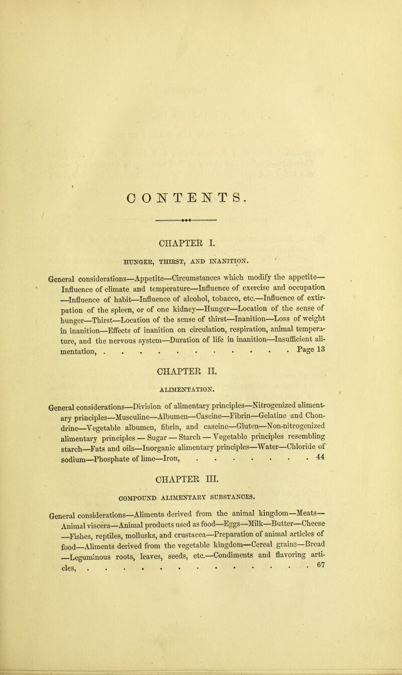 OOITEITS. CHAPTER I. HUNGEK, THIRST, AND INANITION. General considerations—Appetite—Circumstances which modify the appetite— Influence of climate and temperature—Influence of exercise and occupation —Influence of habit—Influence of alcohol, tobacco, etc.—Influence of extir- pation of the spleen, or of one kidney—Hunger—Location of the sense of hunger—Thirst—Location of the sense of thirst—Inanition—Loss of weight in inanition—Effects of inanition on circulation, respiration, animal tempera- ture, and the nervous system—Duration of life in inanition—Insufficient ali- mentation, Page 13 CHAPTER II. ALIMENTATION. General considerations—Division of alimentary principles—Nitrogenized aliment- ary principles—Musculine—Albumen—Caseine—Fibrin—Gelatine and Chon- drine Vegetable albumen, fibrin, and caseine—Gluten—Non-nitrogenized alimentary principles — Sugar — Starch — Vegetable principles resembling starch—Fats and oils—Inorganic alimentary principles—Water—Chloride of sodium—Phosphate of lime—Iron, 44 CHAPTER III. COMPOUND ALIMENTARY SUBSTANCES. General considerations—Aliments derived from the animal kingdom—Meats- Animal viscera—Animal products used as food—Eggs—Milk—Butter—Cheese —Fishes, reptiles, mollusks, and Crustacea—Preparation of animal articles of food—Aliments derived from the vegetable kingdom—Cereal grains—Bread —Leguminous roots, leaves, seeds, etc.—Condiments and flavoring arti-