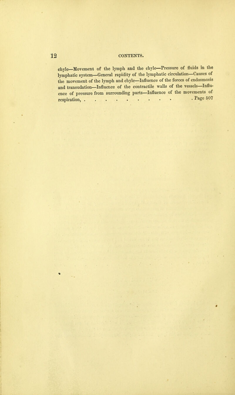 chyle—Movement of the lymph and the chyle—Pressure of fluids in the lymphatic system—General rapidity of the lymphatic circulation—Causes of the movement of the lymph and chyle—Influence of the forces of endosmosis and transudation—Influence of the contractile walls of the vessels—Influ- ence of pressure from surrounding parts—Influence of the movements of respiration, . Page 507