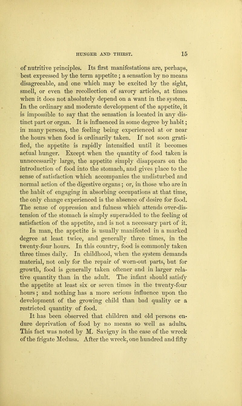 of nutritive principles. Its first manifestations are, perhaps, best expressed by the term appetite ; a sensation by no means disagreeable, and one which may be excited by the sight, smell, or even the recollection of savory articles, at times when it does not absolutely depend on a want in the system. In the ordinary and moderate development of the appetite, it is impossible to say that the sensation is located in any dis- tinct part or organ. It is influenced in some degree by habit; in many persons, the feeling being experienced at or near the hours when food is ordinarily taken. If not soon grati- fied, the appetite is rapidly intensified until it becomes actual hunger. Except when the quantity of food taken is unnecessarily large, the appetite simply disappears on the introduction of food into the stomach, and gives place to the sense of satisfaction which accompanies the undisturbed and normal action of the digestive organs; or, in those who are in the habit of engaging in absorbing occupations at that time, the only change experienced is the absence of desire for food. The sense of oppression and fulness which attends over-dis- tension of the stomach is simply superadded to the feeling ot satisfaction of the appetite, and is not a necessary part of it. In man, the appetite is usually manifested in a marked degree at least twice, and generally three times, in the twenty-four hours. In this country, food is commonly taken three times daily. In childhood, when the system demands material, not only for the repair of worn-out parts, but for growth, food is generally taken oftener and in larger rela- tive quantity than in the adult. The infant should satisfy the appetite at least six or seven times in the twenty-four hours; and nothing has a more serious influence upon the development of the growing child than bad quality or a restricted quantity of food. It has been observed that children and old persons en- dure deprivation of food by no means so well as adults. This fact was noted by M. Savigny in the case of the wreck of the frigate Medusa. After the wreck, one hundred and fifty