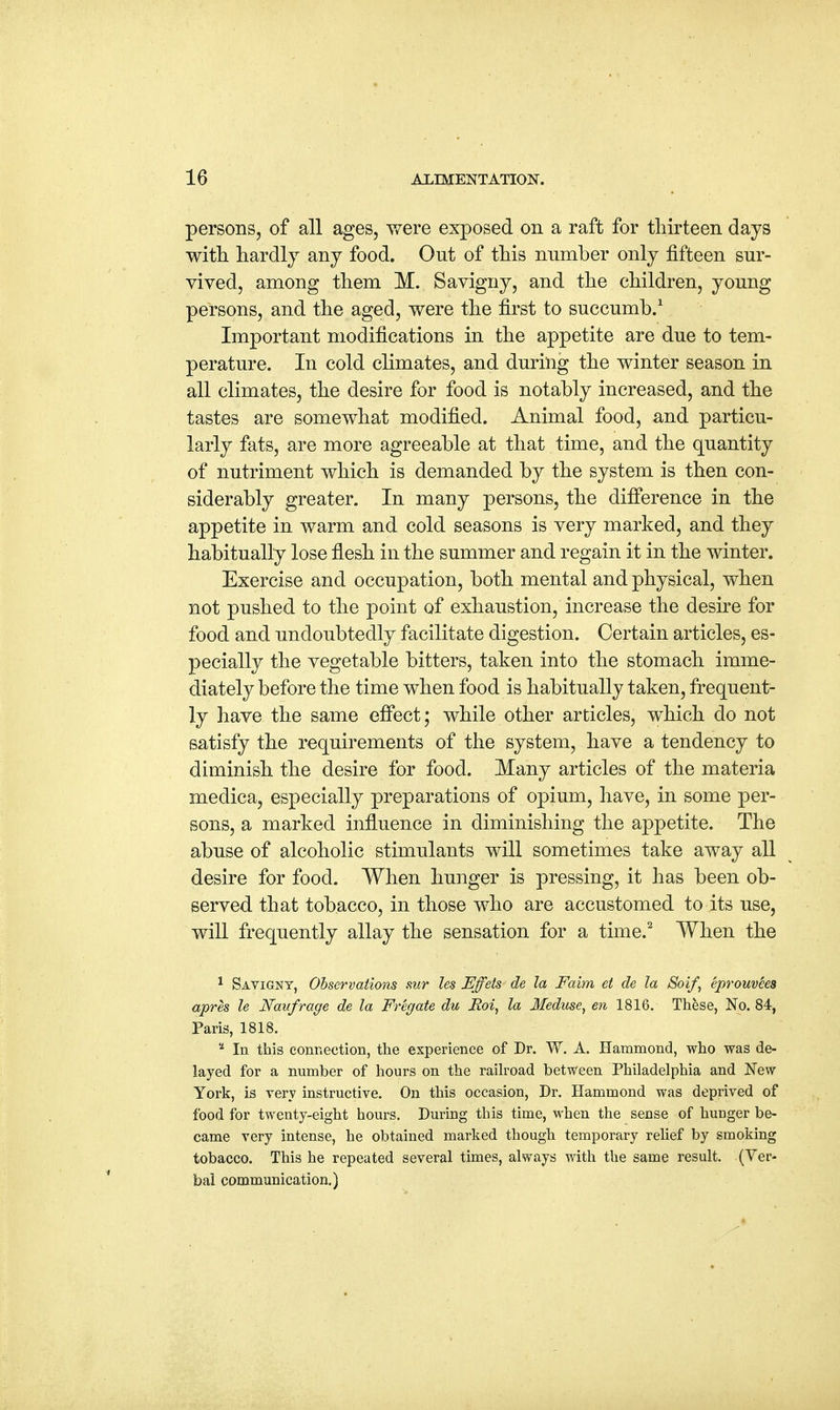 persons, of all ages, were exposed on a raft for thirteen days with hardly any food. Ont of this number only fifteen sur- vived, among them M. Savigny, and the children, yonng persons, and the aged, were the first to succumb.1 Important modifications in the appetite are due to tem- perature. In cold climates, and during the winter season in all climates, the desire for food is notably increased, and the tastes are somewhat modified. Animal food, and particu- larly fats, are more agreeable at that time, and the quantity of nutriment which is demanded by the system is then con- siderably greater. In many persons, the difference in the appetite in warm and cold seasons is very marked, and they habitually lose flesh in the summer and regain it in the winter. Exercise and occupation, both mental and physical, when not pushed to the point of exhaustion, increase the desire for food and undoubtedly facilitate digestion. Certain articles, es- pecially the vegetable bitters, taken into the stomach imme- diately before the time when food is habitually taken, frequent- ly have the same effect; while other articles, which do not satisfy the requirements of the system, have a tendency to diminish the desire for food. Many articles of the materia medica, especially preparations of opium, have, in some per- sons, a marked influence in diminishing the appetite. The abuse of alcoholic stimulants will sometimes take away all desire for food. When hunger is pressing, it has been ob- served that tobacco, in those who are accustomed to its use, will frequently allay the sensation for a time.2 When the 1 Savigny, Observations mr les Effets de la Faim et de la Soif, eprouvees apres le Naufrage de la Fregate du JRoi, la Meduse, en 1816. These, No. 84, Paris, 1818. 2 In this connection, the experience of Dr. W. A. Hammond, who was de- layed for a number of hours on the railroad between Philadelphia and New York, is very instructive. On this occasion, Dr. Hammond was deprived of food for twenty-eight hours. During this time, when the sense of hunger be- came very intense, he obtained marked though temporary relief by smoking tobacco. This he repeated several times, always with the same result. (Ver- bal communication.)