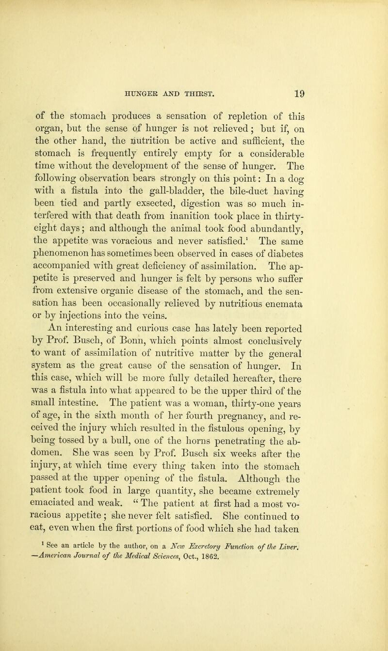 of the stomach produces a sensation of repletion of this organ, but the sense of hunger is not relieved; but if, on the other hand, the Nutrition be active and sufficient, the stomach is frequently entirely empty for a considerable time without the development of the sense of hunger. The following observation bears strongly on this point: In a dog with a fistula into the gall-bladder, the bile-duct having been tied and partly exsected, digestion was so much in- terfered with that death from inanition took place in thirty- eight days; and although the animal took food abundantly, the appetite was voracious and never satisfied.1 The same phenomenon has sometimes been observed in cases of diabetes accompanied with great deficiency of assimilation. The ap- petite is preserved and hunger is felt by persons who suffer from extensive organic disease of the stomach, and the sen- sation has been occasionally relieved by nutritious enemata or by injections into the veins. An interesting and curious case has lately been reported by Prof. Busch, of Bonn, which points almost conclusively to want of assimilation of nutritive matter by the general system as the great cause of the sensation of hunger. In this case, which will be more fully detailed hereafter, there was a fistula into what appeared to be the upper third of the small intestine. The patient was a woman, thirty-one years of age, in the sixth month of her fourth pregnancy, and re- ceived the injury which resulted in the fistulous opening, by being tossed by a bull, one of the horns penetrating the ab- domen. She was seen by Prof. Busch six weeks after the injury, at which time every thing taken into the stomach passed at the upper opening of the fistula. Although the patient took food in large quantity, she became extremely emaciated and weak.  The patient at first had a most vo- racious appetite ; she never felt satisfied. She continued to eat, even when the first portions of food which she had taken 1 See an article by the author, on a New Excretory Function of the Liver. —American Journal of the Medical Sciences, Oct., 1862.