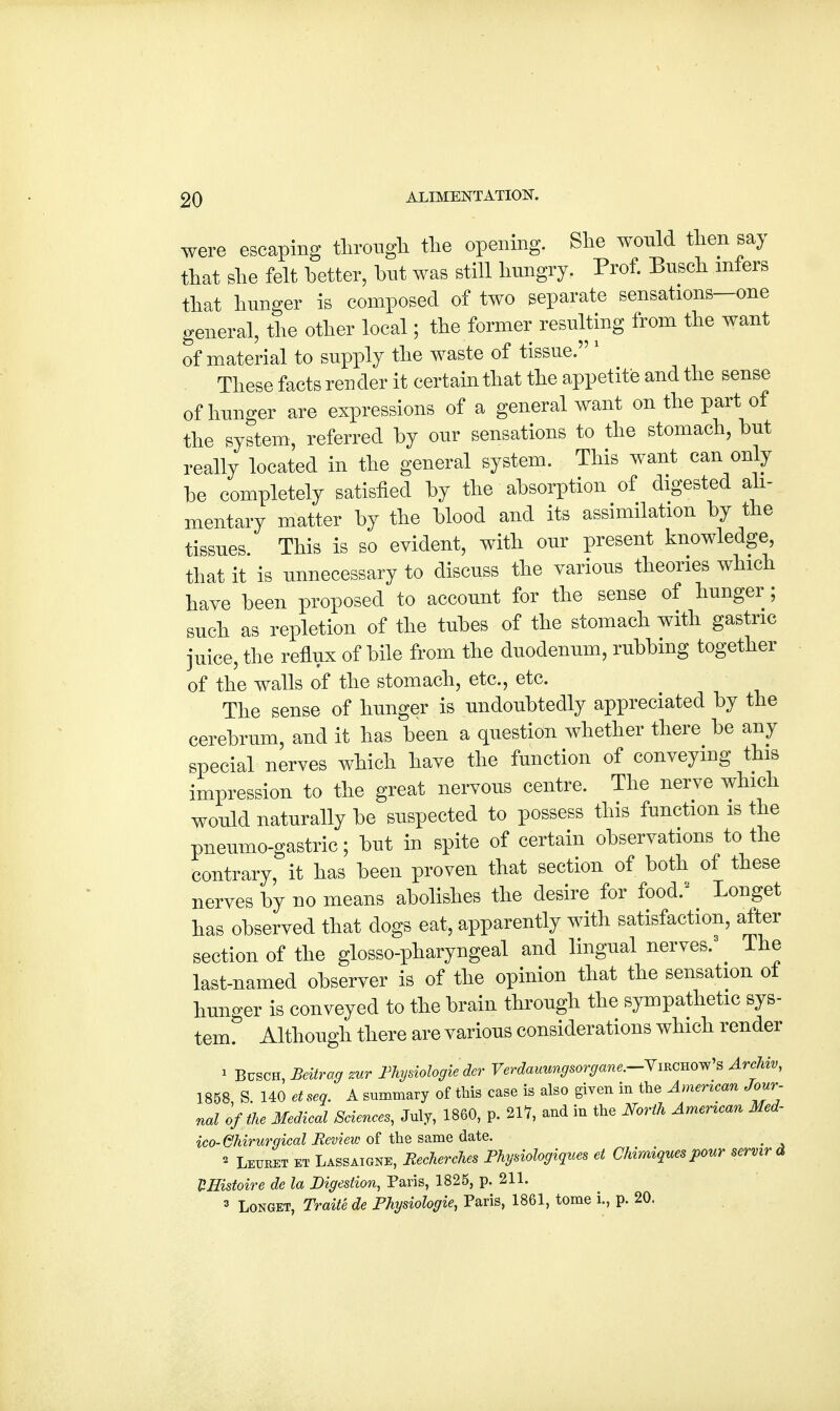 were escaping through the opening. She would then say that she felt better, but was still hungry. Prof. Busch infers that hunger is composed of two separate sensations—one general, the other local; the former resulting from the want of material to supply the waste of tissue. 1 These facts render it certain that the appetite and the sense of hunger are expressions of a general want on the part of the system, referred by our sensations to the stomach, but really located in the general system. This want can only be completely satisfied by the absorption of digested ali- mentary matter by the blood and its assimilation by the tissues. This is so evident, with our present knowledge that it is unnecessary to discuss the various theories which have been proposed to account for the sense of hunger ; such as repletion of the tubes of the stomach with gastric juice, the reflux of bile from the duodenum, rubbing together of the walls of the stomach, etc., etc. The sense of hunger is undoubtedly appreciated by the cerebrum, and it has been a question whether there be any special nerves which have the function of conveying this impression to the great nervous centre. The nerve which would naturally be suspected to possess this function is the pneumo-gastric; but in spite of certain observations to the contrary, it has been proven that section of both of these nerves by no means abolishes the desire for food/ Longet has observed that dogs eat, apparently with satisfaction, after section of the glossopharyngeal and lingual nerves.3 ^ The last-named observer is of the opinion that the sensation ot hunger is conveyed to the brain through the sympathetic sys- tem. Although there are various considerations which render * Busch, Beitrag zur Fhysiologie der Verdauungsorgane.-Ymcno^s Archiv, 1858 S. 140 etseg. A summary of this case is also given in the American Jour- nal of the Medical Sciences, July, 1860, p. 217, and in the North American Med- ico-Ghirurgical Review of the same date. _ » Leuret et Lassaigne, Recherches Physiologiques et Chimiques pour servir & HHistoire de la Digestion, Paris, 1825, p. 211. 3 Longet, Traite de Fhysiologie, Paris, 1861, tome i., p. 20.