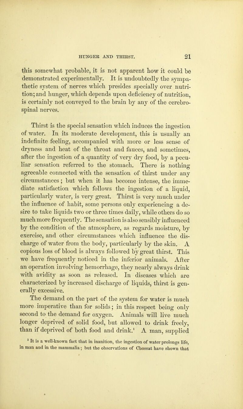 this somewhat probable, it is not apparent how it could be demonstrated experimentally. It is undoubtedly the sympa- thetic system of nerves which presides specially over nutri- tion; and hunger, which depends upon deficiency of nutrition, is certainly not conveyed to the brain by any of the cerebro- spinal nerves. Thirst is the special sensation which induces the ingestion of water. In its moderate development, this is usually an indefinite feeling, accompanied with more or less sense of dryness and heat of the throat and fauces, and sometimes, after the ingestion of a quantity of very dry food, by a pecu- liar sensation referred to the stomach. There is nothing agreeable connected with the sensation of thirst under any circumstances; but when it has become intense, the imme- diate satisfaction which follows the ingestion of a liquid, particularly water, is very great. Thirst is very much under the influence of habit, some persons only experiencing a de- sire to take liquids two or three times daily, while others do so much more frequently. The sensation is also sensibly influenced by the condition of the atmosphere, as regards moisture, by exercise, and other circumstances which influence the dis- charge of water from the body, particularly by the skin. A copious loss of blood is always followed by great thirst. This we have frequently noticed in the inferior animals. After an operation involving hemorrhage, they nearly always drink with avidity as soon as released. In diseases which are characterized by increased discharge of liquids, thirst is gen- erally excessive. The demand on the part of the system for water is much more imperative than for solids; in this respect being only second to the demand for oxygen. Animals will live much longer deprived of solid food, but allowed to drink freely, than if deprived of both food and drink.1 A man, supplied 1 It is a well-known fact that in inanition, the ingestion of water prolongs life, in man and in the mammalia; but the observations of Chossat have shown that