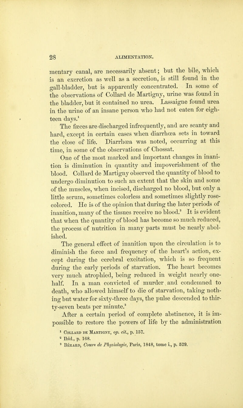 mentary canal, are necessarily absent; but the bile, which is an excretion as well as a secretion, is still found in the gall-bladder, but is apparently concentrated. In some of the observations of Collard de Martigny, urine was found in the bladder, but it contained no urea. Lassaigne found urea in the urine of an insane person who had not eaten for eigh- teen days.1 The faeces are discharged infrequently, and are scanty and hard, except in certain cases when diarrhoea sets in toward the close of life. Diarrhoea was noted, occurring at this time, in some of the observations of Chossat. One of the most marked and important changes in inani- tion is diminution in quantity and impoverishment of the blood. Collard de Martigny observed the quantity of blood to undergo diminution to such an extent that the skin and some of the muscles, when incised, discharged no blood, but only a little serum, sometimes colorless and sometimes slightly rose- colored. He is of the opinion that during the later periods of inanition, many of the tissues receive no blood.2 It is evident that when the quantity of blood has become so much reduced, the process of nutrition in many parts must be nearly abol- ished. The general effect of inanition upon the circulation is to diminish the force and frequency of the heart's action, ex- cept during the cerebral excitation, which is so frequent during the early periods of starvation. The heart becomes very much atrophied, being reduced in weight nearly one- half. In a man convicted of murder and condemned to death, who allowed himself to die of starvation, taking noth- ing but water for sixty-three days, the pulse descended to thir- ty-seven beats per minute.3 After a certain period of complete abstinence, it is im- possible to restore the powers of life by the administration 1 Collard de Martigny, op. cit., p. 157. 3 Ibid., p. 168. 3 Berard, Couth de Physiologie, Paris, 1848, tome i., p. 529.