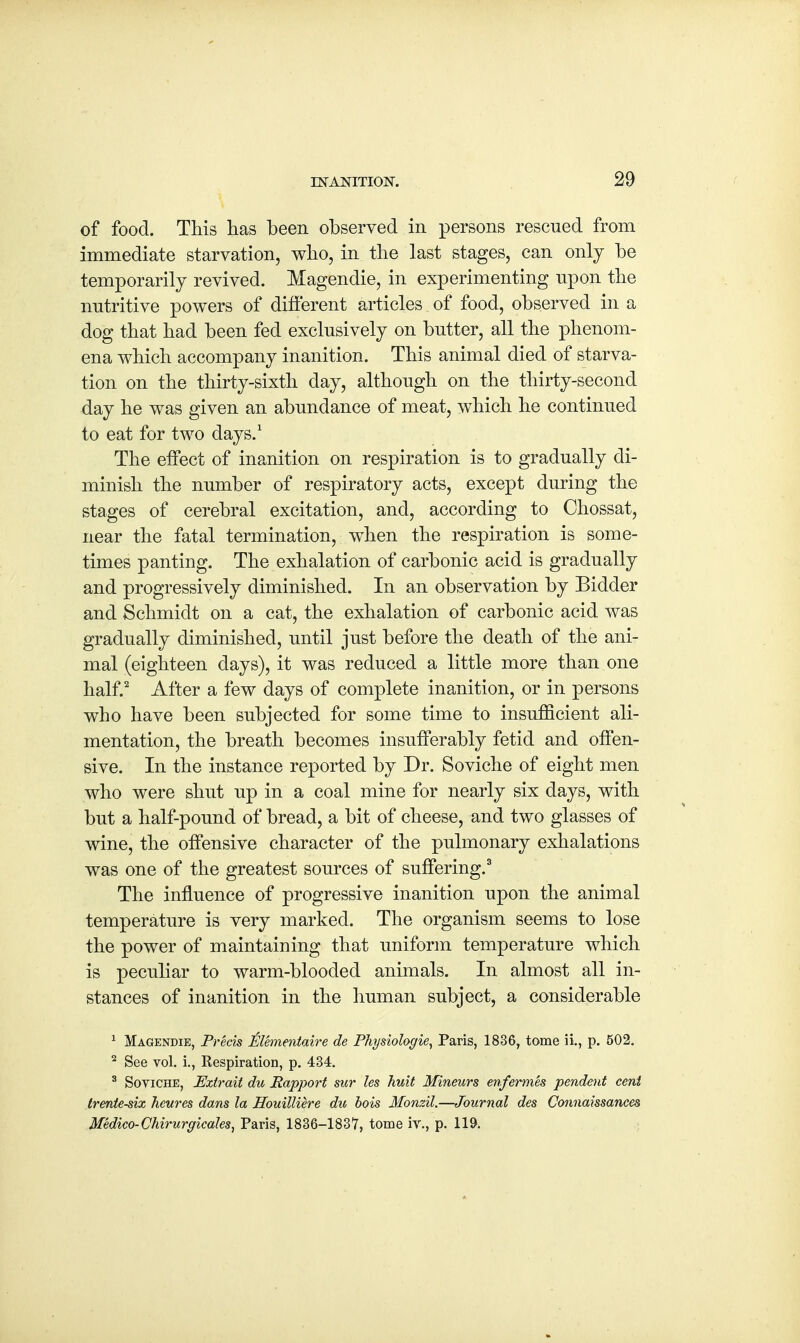 of food. This lias been observed in persons rescued from immediate starvation, who, in the last stages, can only be temporarily revived. Magendie, in experimenting upon the nutritive powers of different articles of food, observed in a dog that had been fed exclusively on butter, all the phenom- ena which accompany inanition. This animal died of starva- tion on the thirty-sixth day, although on the thirty-second day he was given an abundance of meat, which he continued to eat for two days.1 The effect of inanition on respiration is to gradually di- minish the number of respiratory acts, except during the stages of cerebral excitation, and, according to Chossat, near the fatal termination, when the respiration is some- times panting. The exhalation of carbonic acid is gradually and progressively diminished. In an observation by Bidder and Schmidt on a cat, the exhalation of carbonic acid was gradually diminished, until just before the death of the ani- mal (eighteen days), it was reduced a little more than one half.2 After a few days of complete inanition, or in persons who have been subjected for some time to insufficient ali- mentation, the breath becomes insufferably fetid and offen- sive. In the instance reported by Dr. Soviche of eight men who were shut up in a coal mine for nearly six days, with but a half-pound of bread, a bit of cheese, and two glasses of wine, the offensive character of the pulmonary exhalations was one of the greatest sources of suffering.3 The influence of progressive inanition upon the animal temperature is very marked. The organism seems to lose the power of maintaining that uniform temperature which is peculiar to warm-blooded animals. In almost all in- stances of inanition in the human subject, a considerable 1 Magendie, Precis Elementaire de Physiologie, Paris, 1836, tome ii., p. 502. 2 See vol. i., Respiration, p. 434. 3 Soviche, Extrait du Rapport sur les huit Mineurs enfermes pendent cent trentesix hcures dans la Houilliere du bois Monzil.—Journal des Connaissances Medico-Chirurgicales, Paris, 1836—1837, tome iv., p. 119.