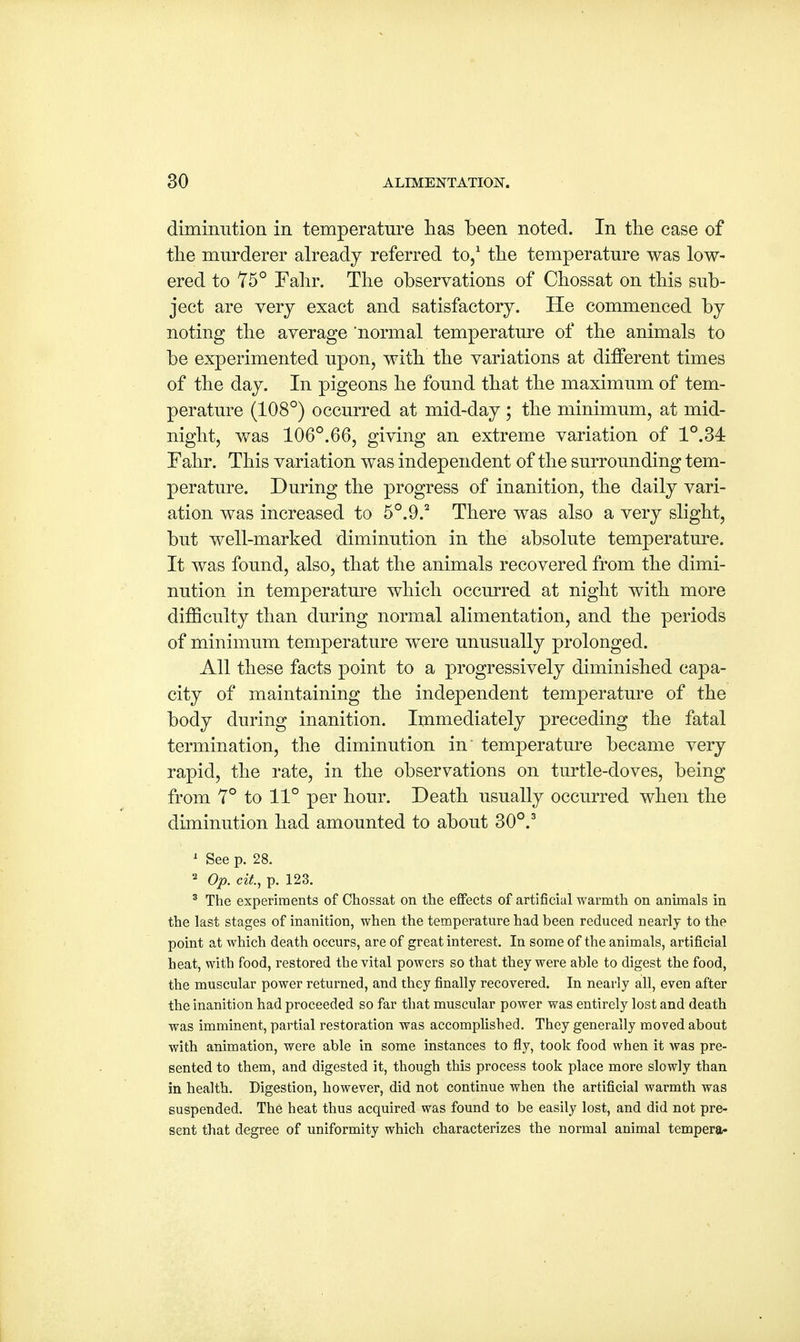 diminution in temperature has been noted. In the case of the murderer already referred to,1 the temperature was low- ered to 75° Fahr. The observations of Chossat on this sub- ject are very exact and satisfactory. He commenced by noting the average normal temperature of the animals to be experimented upon, with the variations at different times of the day. In pigeons he found that the maximum of tem- perature (108°) occurred at mid-day ; the minimum, at mid- night, was 106°.66, giving an extreme variation of 1°.34: Fahr. This variation was independent of the surrounding tem- perature. During the progress of inanition, the daily vari- ation was increased to 5°.9.2 There was also a very slight, but well-marked diminution in the absolute temperature. It was found, also, that the animals recovered from the dimi- nution in temperature which occurred at night with more difficulty than during normal alimentation, and the periods of minimum temperature were unusually prolonged. All these facts point to a progressively diminished capa- city of maintaining the independent temperature of the body during inanition. Immediately preceding the fatal termination, the diminution in temperature became very rapid, the rate, in the observations on turtle-doves, being from 7° to 11° per hour. Death usually occurred when the diminution had amounted to about 30°.3 1 See p. 28. 2 Op. cit, p. 123. 3 The experiments of Chossat on the effects of artificial warmth on animals in the last stages of inanition, when the temperature had been reduced nearly to the point at which death occurs, are of great interest. In some of the animals, artificial heat, with food, restored the vital powers so that they were able to digest the food, the muscular power returned, and they finally recovered. In nearly all, even after the inanition had proceeded so far that muscular power was entirely lost and death was imminent, partial restoration was accomplished. They generally moved about with animation, were able in some instances to fly, took food when it was pre- sented to them, and digested it, though this process took place more slowly than in health. Digestion, however, did not continue when the artificial warmth was suspended. The heat thus acquired was found to be easily lost, and did not pre- sent that degree of uniformity which characterizes the normal animal tempera-