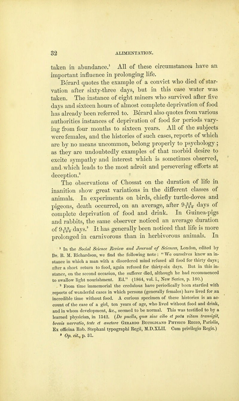 taken in abundance.1 All of these circumstances have an important influence in prolonging life. Berard quotes the example of a convict who died of star- vation after sixty-three days, but in this case water was taken. The instance of eight miners who survived after five days and sixteen hours of almost complete deprivation of food has already been referred to. Berard also quotes from various authorities instances of deprivation of food for periods vary- ing from four months to sixteen years. All of the subjects were females, and the histories of such cases, reports of which are by no means uncommon, belong properly to psychology ; as they are undoubtedly examples of that morbid desire to excite sympathy and interest which is sometimes observed, and which leads to the most adroit and persevering efforts at deception.2 The observations of Chossat on the duration of life in inanition show great variations in the different classes of animals. In experiments on birds, chiefly turtle-doves and pigeons, death occurred, on an average, after 9T3o5¥ days of complete deprivation of food and drink. In Guinea-pigs and rabbits, the same observer noticed an average duration 0f 9_9_9_. days.3 It has generally been noticed that life is more prolonged in carnivorous than in herbivorous animals. In 1 In the Social Science Review and Journal of Sciences, London, edited by Dr. B. M. Richardson, we find the following note: We ourselves knew an in- stance in which a man with a disordered mind refused all food for thirty days; after a short return to food, agaiu refused for thirty-six days. But in this in- stance, on the second occasion, the sufferer died, although he had recommenced to swallow light nourishment, Ed. (1864, vol. i., New Series, p. 180.) 2 From time immemorial the credulous have periodically been startled with reports of wonderful cases in which persons (generally females) have lived for an incredible time without food. A curious specimen of these histories is an ac- count of the case of a girl, ten years of age, who lived without food and drink, and in whom development, &c, seemed to be normal. This was testified to by a learned physician, in 1542. {Be puella, quce sine cibo et polu vilam transigit, brevis narratio, teste et auctore Gerardo Bucoldiano Phtsico Regio, Parisiis, Ex officina Rob. Stephani typographi Regii, M.D.XLII. Cum privilegio Regis.)