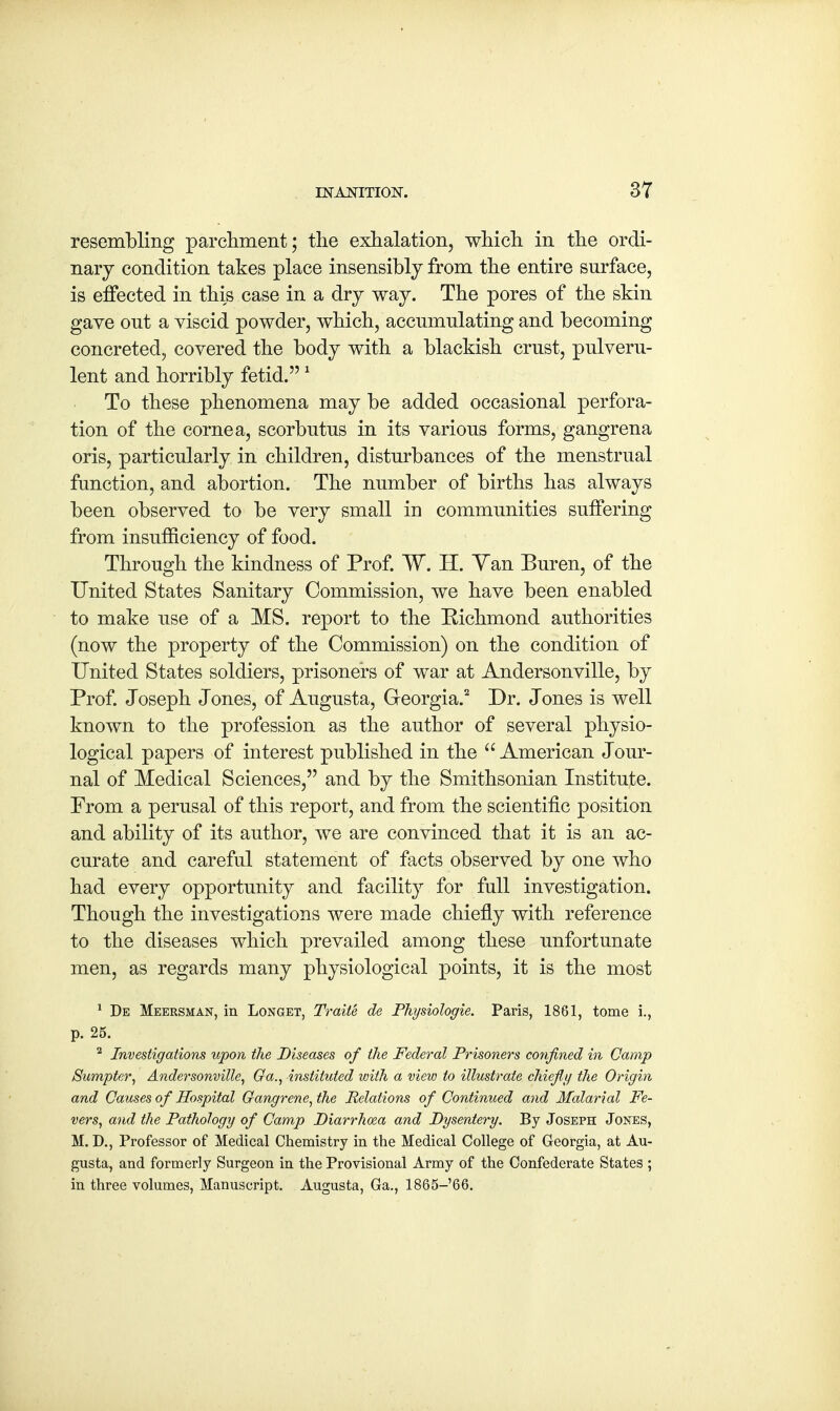 resembling parchment; the exhalation, which in the ordi- nary condition takes place insensibly from the entire surface, is effected in this case in a dry way. The pores of the skin gave ont a viscid powder, which, accumulating and becoming concreted, covered the body with a blackish crust, pulveru- lent and horribly fetid.1 To these phenomena may be added occasional perfora- tion of the cornea, scorbutus in its various forms, gangrena oris, particularly in children, disturbances of the menstrual function, and abortion. The number of births has always been observed to be very small in communities suffering from insufficiency of food. Through the kindness of Prof. W. H. Yan Buren, of the United States Sanitary Commission, we have been enabled to make use of a MS. report to the Richmond authorities (now the property of the Commission) on the condition of United States soldiers, prisoners of war at Andersonville, by Prof. Joseph Jones, of Augusta, Georgia.2 Dr. Jones is well known to the profession as the author of several physio- logical papers of interest published in the  American Jour- nal of Medical Sciences, and by the Smithsonian Institute. From a perusal of this report, and from the scientific position and ability of its author, we are convinced that it is an ac- curate and careful statement of facts observed by one who had every opportunity and facility for full investigation. Though the investigations were made chiefly with reference to the diseases which prevailed among these unfortunate men, as regards many physiological points, it is the most 1 De Meersman, in Longet, Traite de Physiologie. Paris, 1861, tome i., p. 25. 2 Investigations upon the Diseases of the Federal Prisoners confined in Camp Sumpter, Andersonville, Ga., instituted with a view to illustrate chiefly the Origin and Causes of Hospital Gangrene, the Relations of Continued and Malarial Fe- vers, and the Pathology of Camp Diarrhoea and Dysentery. By Joseph Jones, M. D., Professor of Medical Chemistry in the Medical College of Georgia, at Au- gusta, and formerly Surgeon in the Provisional Army of the Confederate States ; in three volumes, Manuscript. Augusta, Ga., 1865-66.