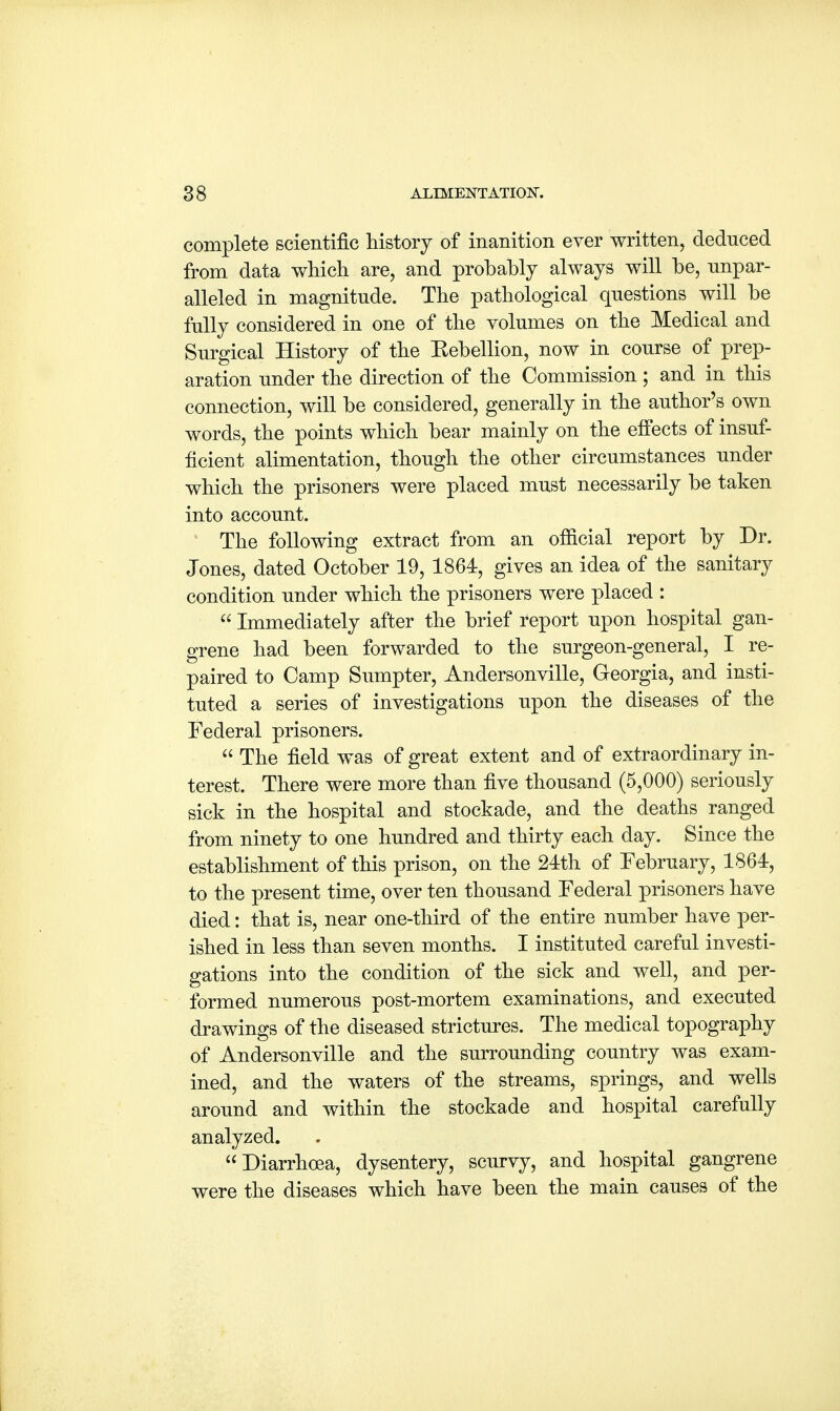 complete scientific history of inanition ever written, deduced from data which are, and probably always will be, unpar- alleled in magnitude. The pathological questions will be fully considered in one of the volumes on the Medical and Surgical History of the Kebellion, now in course of prep- aration under the direction of the Commission ; and in this connection, will be considered, generally in the author's own words, the points which bear mainly on the effects of insuf- ficient alimentation, though the other circumstances under which the prisoners were placed must necessarily be taken into account. The following extract from an ofiicial report by Dr. Jones, dated October 19, 1864, gives an idea of the sanitary condition under which the prisoners were placed :  Immediately after the brief report upon hospital gan- grene had been forwarded to the surgeon-general, I re- paired to Camp Sumpter, Andersonville, Georgia, and insti- tuted a series of investigations upon the diseases of the Federal prisoners.  The field was of great extent and of extraordinary in- terest. There were more than five thousand (5,000) seriously sick in the hospital and stockade, and the deaths ranged from ninety to one hundred and thirty each day. Since the establishment of this prison, on the 24th of February, 1864, to the present time, over ten thousand Federal prisoners have died: that is, near one-third of the entire number have per- ished in less than seven months. I instituted careful investi- gations into the condition of the sick and well, and per- formed numerous post-mortem examinations, and executed drawings of the diseased strictures. The medical topography of Andersonville and the surrounding country was exam- ined, and the waters of the streams, springs, and wells around and within the stockade and hospital carefully analyzed. Diarrhoea, dysentery, scurvy, and hospital gangrene were the diseases which have been the main causes of the