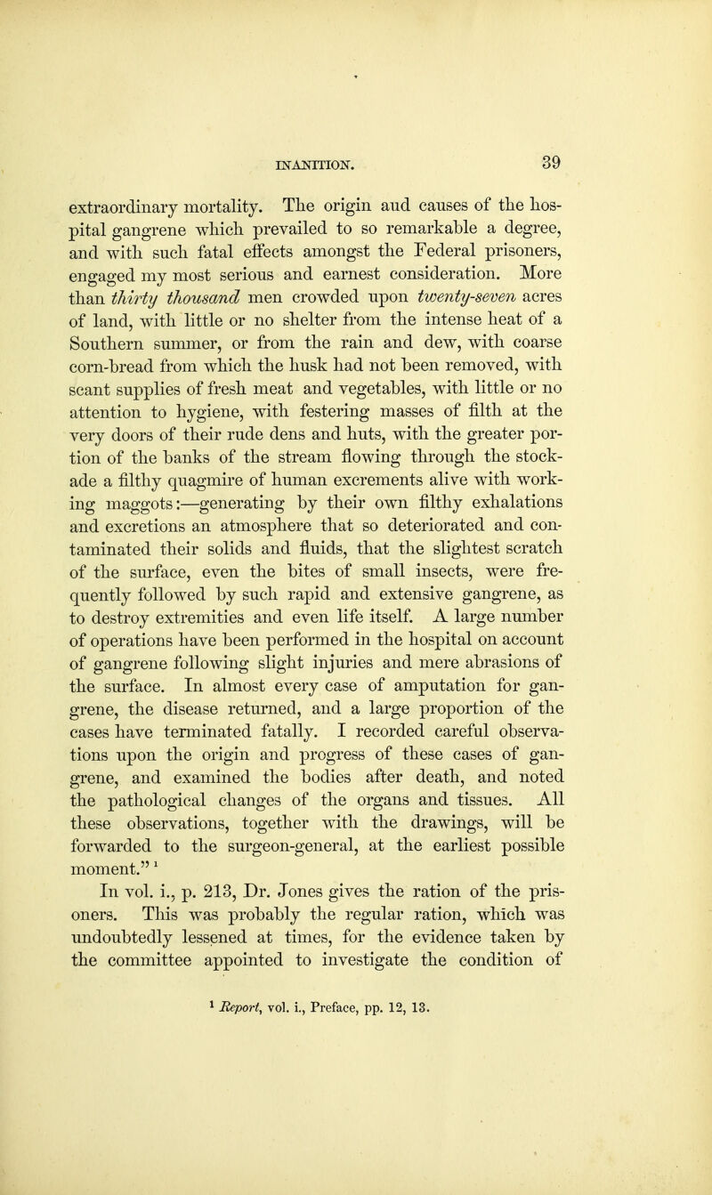 extraordinary mortality. The origin and canses of the hos- pital gangrene which prevailed to so remarkable a degree, and with snch fatal effects amongst the Federal prisoners, engaged my most serions and earnest consideration. More than thirty thousand men crowded npon twenty-seven acres of land, with little or no shelter from the intense heat of a Southern snmmer, or from the rain and dew, with coarse corn-bread from which the hnsk had not been removed, with scant supplies of fresh meat and vegetables, with little or no attention to hygiene, with festering masses of filth at the very doors of their rude dens and huts, with the greater por- tion of the banks of the stream flowing through the stock- ade a filthy quagmire of human excrements alive with work- ing maggots:—generating by their own filthy exhalations and excretions an atmosphere that so deteriorated and con- taminated their solids and fluids, that the slightest scratch of the surface, even the bites of small insects, were fre- quently followed by such rapid and extensive gangrene, as to destroy extremities and even life itself. A large number of operations have been performed in the hospital on account of gangrene following slight injuries and mere abrasions of the surface. In almost every case of amputation for gan- grene, the disease returned, and a large proportion of the cases have terminated fatally. I recorded careful observa- tions upon the origin and progress of these cases of gan- grene, and examined the bodies after death, and noted the pathological changes of the organs and tissues. All these observations, together with the drawings, will be forwarded to the surgeon-general, at the earliest possible moment. 1 In vol. i., p. 213, Dr. Jones gives the ration of the pris- oners. This was probably the regular ration, which was undoubtedly lessened at times, for the evidence taken by the committee appointed to investigate the condition of 1 Report, vol. i., Preface, pp. 12, 13.