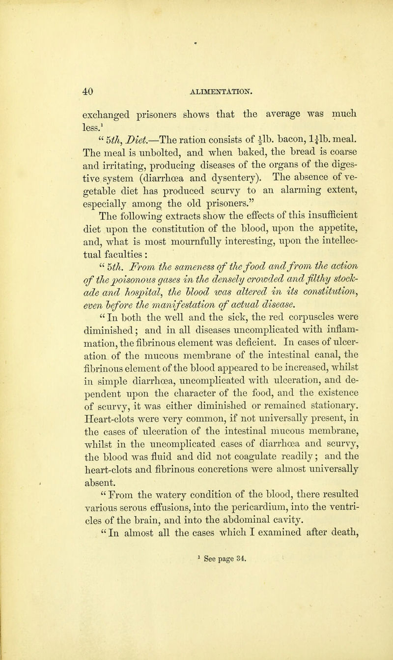 exchanged prisoners shows that the average was much less.1  Uh, Diet—-The ration consists of £lb. bacon, l±lb.meal. The meal is unbolted, and when baked, the bread is coarse and irritating, producing diseases of the organs of the diges- tive, system (diarrhoea and dysentery). The absence of ve- getable diet has produced scurvy to an alarming extent, especially among the old prisoners. The following extracts show the effects of this insufficient diet upon the constitution of the blood, upon the appetite, and, what is most mournfully interesting, upon the intellec- tual faculties:  Uh. From the sameness of the food and from the action of the poisonous gases in the densely crowded and filthy stock- ade and hospital, the Hood was altered in its constitution, even before the manifestation of actual disease.  In both the well and the sick, the red corpuscles were diminished; and in all diseases uncomplicated with inflam- mation, the fibrinous element was deficient. In cases of ulcer- ation of the mucous membrane of the intestinal canal, the fibrinous element of the blood appeared to be increased, whilst in simple diarrhoea, uncomplicated with ulceration, and de- pendent upon the character of the food, and the existence of scurvy, it was either diminished or remained stationary. Heart-clots were very common, if not universally present, in the cases of ulceration of the intestinal mucous membrane, whilst in the uncomplicated cases of diarrhoea and scurvy, the blood was fluid and did not coagulate readily; and the heart-clots and fibrinous concretions were almost universally absent.  From the watery condition of the blood, there resulted various serous effusions, into the pericardium, into the ventri- cles of the brain, and into the abdominal cavity.  In almost all the cases which I examined after death, 1 See page 34.